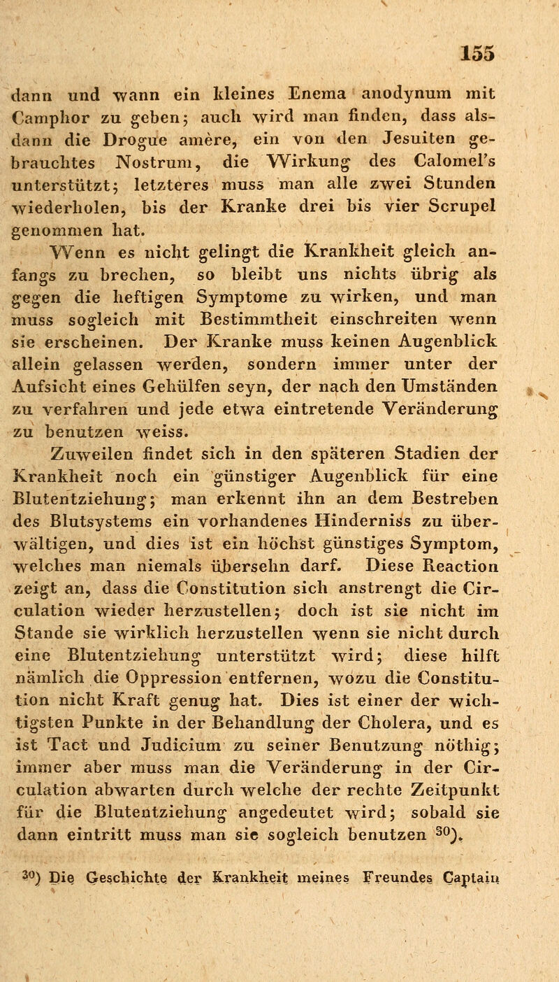 dann und wann ein kleines Enema anodynum mit Camphor zu geben 5 auch wird man finden, dass als- dann die Drogue amere, ein von den Jesuiten ge- brauchtes Nostrum, die Wirkung des Calomers unterstützt; letzteres muss man alle zwei Stunden wiederholen, bis der Kranke drei bis vier Scrupel genommen hat. Wenn es nicht gelingt die Krankheit gleich an- fangs zu brechen, so bleibt uns nichts übrig als gegen die heftigen Symptome zu wirken, und man muss sogleich mit Bestimmtheit einschreiten wenn sie erscheinen. Der Kranke muss keinen Augenblick allein gelassen werden, sondern immer unter der Aufsicht eines Gehülfen seyn, der nach den Umständen zu verfahren und jede etwa eintretende Veränderung zu benutzen weiss. Zuweilen findet sich in den späteren Stadien der Krankheit noch ein günstiger Augenblick für eine Blutentziehung; man erkennt ihn an dem Bestreben des Biutsystems ein vorhandenes Hinderniss zu über- wältigen, und dies ist ein höchst günstiges Symptom, welches man niemals übersehn darf. Diese Reaction zeigt an, dass die Constitution sich anstrengt die Cir- culation wieder herzustellen; doch ist sie nicht im Stande sie wirklich herzustellen wenn sie nicht durch eine Blutentziehung unterstützt wird; diese hilft nämlich die Oppression entfernen, wozu die Constitu- tion nicht Kraft genug hat. Dies ist einer der wich- tigsten Punkte in der Behandlung der Cholera, und es ist Tact und Judicium zu seiner Benutzung nö'thig; immer aber muss man die Veränderung in der Cir- culation abwarten durch welche der rechte Zeitpunkt für die Blutentziehung angedeutet wird; sobald sie dann eintritt muss man sie sogleich benutzen 30), 3°) Die Geschichte der Krankheit meines Freundes Cantain