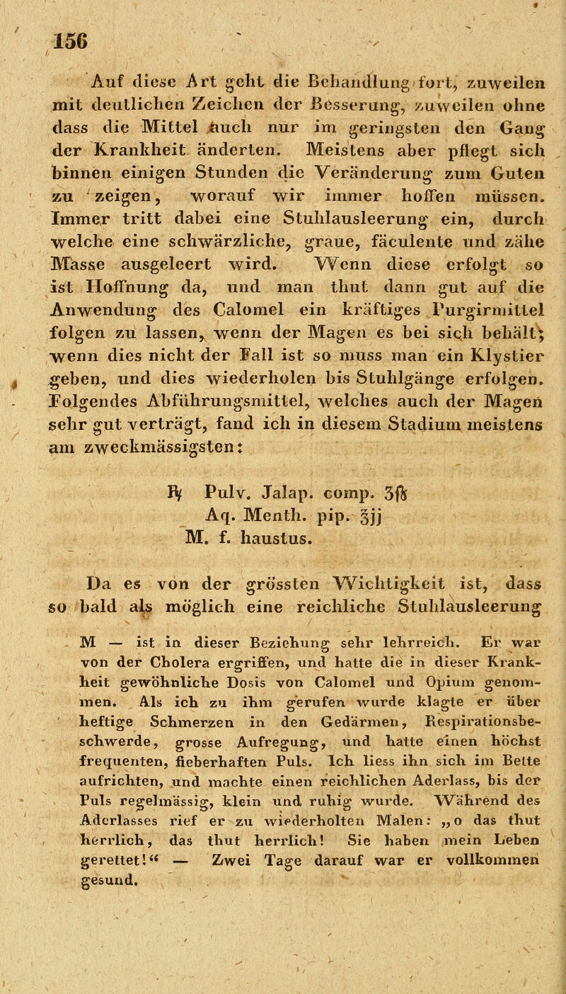 Auf diese Art geht die Behandlung »fort, zuweilen mit deutlichen Zeichen der Besserung,- zuweilen ohne dass die Mittel &uch nur im geringsten den Gang der Krankheit änderten. Meistens aber pflegt sich binnen einigen Stunden die Veränderung zum Guten zu zeigen, worauf wir immer hoffen müssen. Immer tritt dabei eine Stuhlausleerung ein, durch welche eine schwärzliche, graue, fäculente und zähe Masse ausgeleert wird. Wenn diese erfolgt so ist Hoffnung da, und man thut dann gut auf die Anwendung des Calomel ein kräftiges Purgirmittel folgen zu lassen, wenn der Magen es bei sich behält; wenn dies nicht der Fall ist so muss man ein Klystier geben, und dies wiederholen bis Stuhlgänge erfolgen. Folgendes Abführungsmittel, welches auch der Magen sehr gut verträgt, fand ich in diesem Stadium meistens am zweckmässigsten: IV Pulv. Jalap. comp. 3ft Aq. Menth, pip. gjj M. f. haustus. Da es von der grössten Wichtigkeit ist, dass so bald al^ möglich eine reichliche Stuhlausleerung M — ist in dieser Beziehung sehr lehrreich. Er war von der Cholera ergriffen, und hatte die in dieser Krank- heit gewöhnliche Dosis von Calomel und Opium genom- men. Als ich zu ihm gerufen wurde klagte er über heftige Schmerzen in den Gedärmen, Respirationsbe- schwerde, grosse Aufregung, und hatte einen höchst frequenten, fieberhaften Puls. Ich liess ihn sich im Bette aufrichten, und machte einen reichlichen Aderlass, bis der Puls regelmässig, klein und ruhig wurde. Während des Aderlasses rief er zu wiederholten Malen: „o das thut herrlich, das thut herrlich! Sie haben mein Leben gerettet! — Zwei Tage darauf war er vollkommen gesund.
