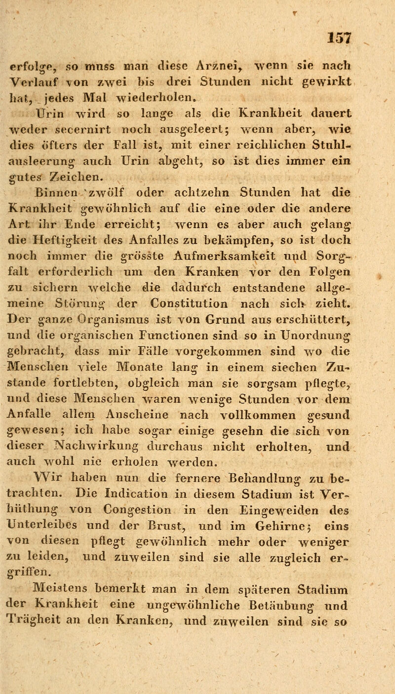 erfolge, so muss man diese Arznei, wenn sie nach Verlauf von zwei bis drei Stunden nicht gewirkt hat, . jedes Mal wiederholen. Urin wird so lange als die Krankheit dauert weder secernirt noch ausgeleert; wenn aber, wie dies öfters der Fall ist, mit einer reichlichen Stuhl- ausleerung auch Urin abgeht, so ist dies immer ein gutes Zeichen. Binnen zwölf oder achtzehn Stunden hat die Krankheit gewöhnlich auf die eine oder die andere Art ihr Ende erreicht; wenn es aber auch gelang die Heftigkeit des Anfalles zu bekämpfen, so ist doch noch immer die grösste Aufmerksamkeit und Sorg- falt erforderlich um den Kranken vor den Folgen zu sichern welche die dadurch entstandene allge- meine Störung der Constitution nach sich zieht. Der ganze Organismus ist von Grund aus erschüttert, und die organischen Functionen sind so in Unordnung gebracht, dass mir Fälle vorgekommen sind wo die Menschen viele Monate lang in einem siechen Zu- stande fortlebten, obgleich man sie sorgsam pflegte, und diese Menschen wraren wenige Stunden vor dem Anfalle allem Anscheine nach vollkommen gesund gewesen; ich habe sogar einige gesehn die sich von dieser Nachwirkung durchaus nicht erholten, und auch wohl nie erholen werden. Wir haben nun die fernere Behandlung zu be- trachten. Die Indication in diesem Stadium ist Ver- hüthung von Congestion in den Eingeweiden des Unterleibes und der Brust, und im Gehirne; eins von diesen pflegt gewöhnlich mehr oder weniger zu leiden, und zuweilen sind sie alle zugleich er-* griffen. Meistens bemerkt man in dem spateren Stadium der Krankheit eine ungewöhnliche Betäubung und Trägheit an den Kranken, und zuweilen sind sie so