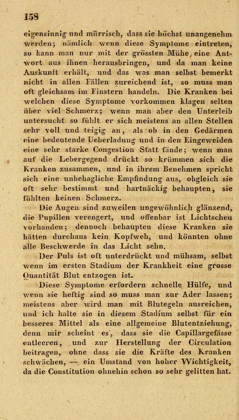 eigensinnig und mürrisch, dass sie höchst unangenehm werden; nämlich wenn diese Symptome eintreten, so kann man nur mit der grössten Mühe, eine Ant- wort aus ihnen herausbringen, und da man keine Auskunft erhält, und das was man selbst bemerkt nicht in allen Fällen zureichend ist, so muss man oft gleichsam im Finstern handeln. Die Kranken bei welchen diese Symptome vorkommen klagen selten über viel Schmerz; wenn man aber den Unterleib untersucht so fühlt er sich meistens an allen Stellen sehr voll und teigig an, als ob in den Gedärmen eine bedeutende Ueberladung und in den Eingeweiden eine sehr starke Congestion Statt fände; wenn man auf die Lebergegend drückt so krümmen sich die Kranken zusammen, und in ihrem Benehmen spricht sich eine unbehagliche Empfindung aus, obgleich sie oft sehr bestimmt und hartnäckig behaupten, sie fühlten keinen Schmerz. Die Augen sind zuweilen ungewöhnlich glänzend, die Pupillen verengert, und offenbar ist Lichtscheu vorhanden; dennoch behaupten diese Kranken sie hätten durchaus kein Kopfweh, und könnten ohne alle Beschwerde in das Licht sehn. Der Puls ist oft unterdrückt und mühsam, selbst wenn im ersten Stadium der Krankheit eine grosse Quantität Blut entzogen ist. Diese Symptome erfordern schnelle Hülfe, und wenn sie heftig sind so muss man zur Ader lassen; meistens aber wird man mit Blutegeln ausreichen, und ich halte sie in diesem Stadium selbst für ein besseres Mittel als eine allgemeine Blutentziehung, denn mir scheint es*, dass sie die Capillargefässe entleeren, und zur Herstellung der Circulation beitragen, ohne dass sie die Kräfte des Kranken schwächen, —% ein Umstand von hoher Wichtigkeit, da die Constitution ohnehin schon so sehr gelitten hat.