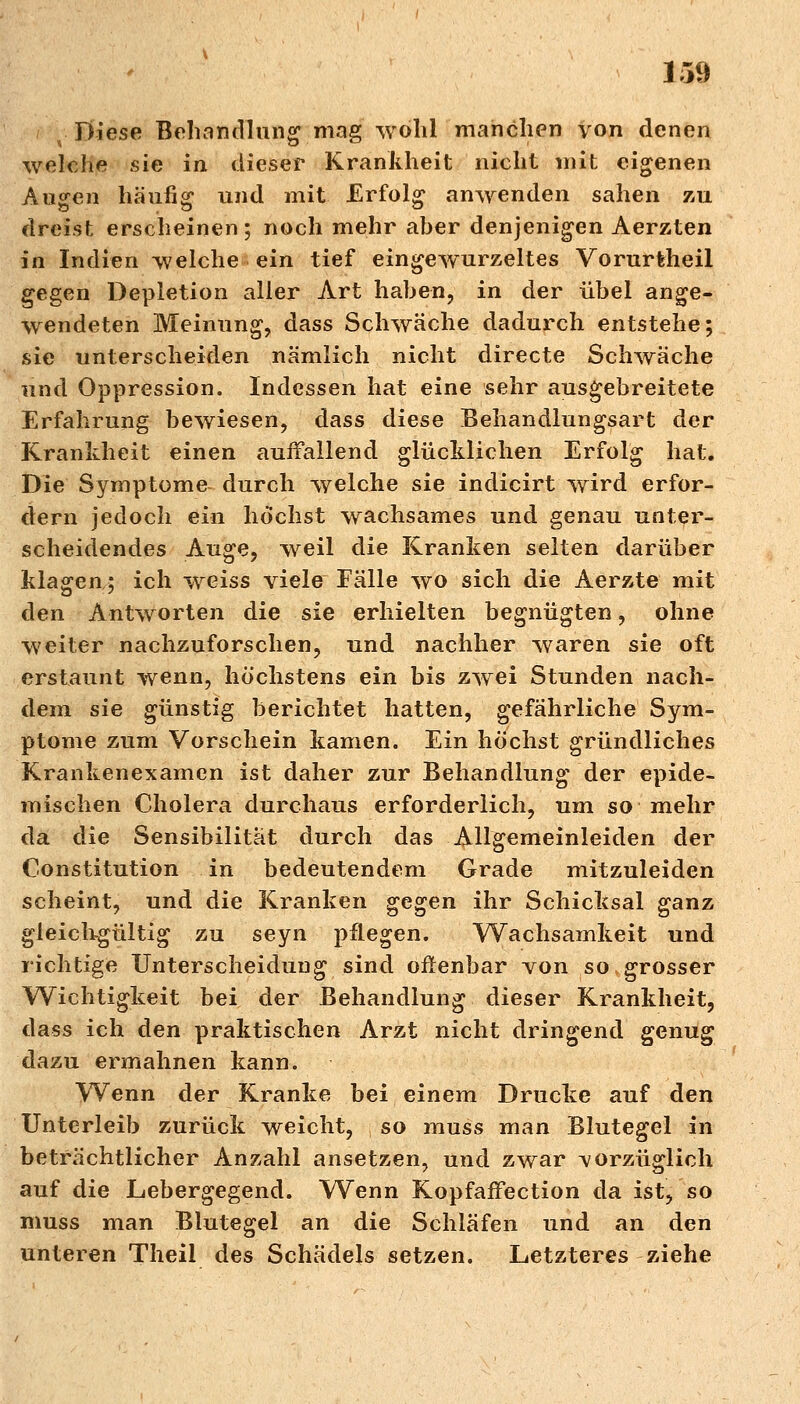 ;■• Diese Behandlung mag wohl manchen von denen welche sie in dieser Krankheit nicht mit eigenen Augen häufig und mit Erfolg anwenden sahen zu dreist erscheinen; noch mehr aber denjenigen Aerzten in Indien welche ein tief eingewurzeltes Vorurfeheil gegen Depletion aller Art haben, in der übel ange- wendeten Meinung, dass Schwäche dadurch entstehe; sie unterscheiden nämlich nicht directe Schwäche und Oppression. Indessen hat eine sehr ausgebreitete Erfahrung bewiesen, dass diese Behandlungsart der Krankheit einen auffallend glücklichen Erfolg hat. Die Symptome durch welche sie indicirt wird erfor- dern jedoch ein höchst wachsames und genau unter- scheidendes Auge, weil die Kranken selten darüber klagen; ich weiss viele Eälle wo sich die Aerzte mit den Antworten die sie erhielten begnügten, ohne weiter nachzuforschen, und nachher waren sie oft erstaunt wenn, höchstens ein bis zwei Stunden nach- dem sie günstig berichtet hatten, gefährliche Sym- ptome zum Vorschein kamen. Ein höchst gründliches Krankenexamen ist daher zur Behandlung der epide- mischen Cholera durchaus erforderlich, um so mehr da die Sensibilität durch das Allgemeinleiden der Constitution in bedeutendem Grade mitzuleiden scheint, und die Kranken gegen ihr Schicksal ganz gleichgültig zu seyn pflegen. Wachsamkeit und richtige Unterscheidung sind offenbar von so grosser Wichtigkeit bei der Behandlung dieser Krankheit, dass ich den praktischen Arzt nicht dringend genug dazu ermahnen kann. Wenn der Kranke bei einem Drucke auf den Unterleib zurück weicht, so muss man Blutegel in beträchtlicher Anzahl ansetzen, und zwar vorzüglich auf die Lebergegend. Wenn Kopfaffection da ist, so muss man Blutegel an die Schläfen und an den unteren Theil des Schädels setzen. Letzteres ziehe