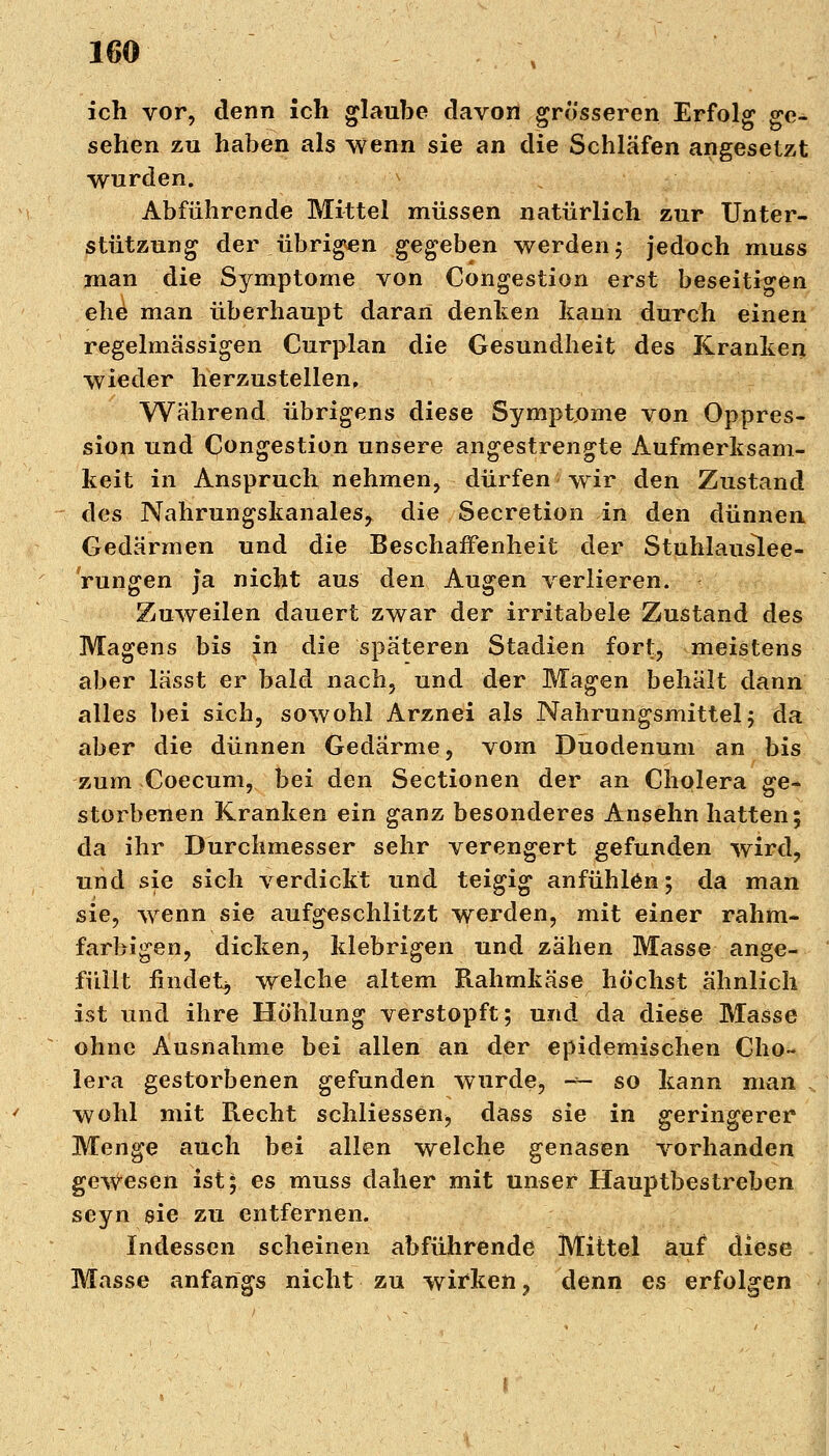 ich vor, denn ich glaube davon grosseren Erfolg ge- sehen zu haben als wenn sie an die Schläfen angesetzt wurden. Abführende Mittel müssen natürlich zur Unter- stützung der übrigen gegeben werden; jedoch muss man die Symptome von Congestion erst beseitigen ehe man überhaupt daran denken kann durch einen regelmässigen Curplan die Gesundheit des Kranken wieder herzustellen. Während übrigens diese Symptome von Oppres- sion und Congestion unsere angestrengte Aufmerksam- keit in Anspruch nehmen, dürfen wir den Zustand des Nahrungskanales, die Secretion in den dünnen Gedärmen und die Beschaffenheit der Stuhlauslee- Vungen ja nicht aus den Augen verlieren. Zuweilen dauert zwar der irritabele Zustand des Magens bis in die späteren Stadien fort, meistens aber lässt er bald nach, und der Magen behält dann alles bei sich, sowohl Arznei als Nahrungsmittel 5 da aber die dünnen Gedärme, vom Duodenum an bis zum Coecum, bei den Sectionen der an Cholera ge- storbenen Kranken ein ganz besonderes Ansehn hatten; da ihr Durchmesser sehr verengert gefunden wird, und sie sich verdickt und teigig anfühlen; da man sie, wenn sie aufgeschlitzt werden, mit einer rahm- farbigen, dicken, klebrigen und zähen Masse ange- füllt findet^ welche altem Rahmkäse höchst ähnlich ist und ihre Höhlung verstopft; und da diese Masse ohne Ausnahme bei allen an der epidemischen Cho- lera gestorbenen gefunden wurde, -*- so kann man wohl mit Recht schliessen, dass sie in geringerer Menge auch bei allen welche genasen vorhanden gewesen ist; es muss daher mit unser Hauptbestreben seyn sie zu entfernen. Indessen scheinen abführende Mittel auf diese Masse anfangs nicht zu wirken 3 denn es erfolgen