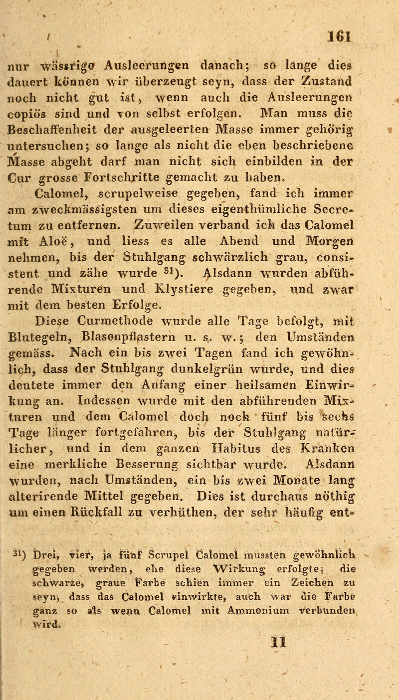 • i nur wässrigo Ausleerungen danach; so länge dies dauert können wir überzeugt seyn, dass der Zustand noch nicht gut ist, wenn auch die Ausleerungen copiös sind und von selbst erfolgen. Man muss die Beschaffenheit der ausgeleerten Masse immer gehörig untersuchen; so lange als nicht die eben beschriebene Masse abgeht darf man nicht sich einbilden in der Cur grosse Fortschritte gemacht zu haben* Calomel, scrupelweis« gegeben, fand ich immer am zweckmässigsten um dieses eigenthümliche Secre^ tum zu entfernen. Zuweilen verband ich das Calomel mit Aloe, und Hess es alle Abend und Morgen nehmen, bis der Stuhlgang schwärzlich grau, consi* Stent und zähe wurde S1). Alsdann wurden abfüh* rende Mixturen und Klystiere gegeben, und zwar mit dem besten Erfolge. Diese Curmethode wurde alle Tage befolgt, mit Blutegeln, Blasenpflastern u. s. w. 5 den Umständen gemäss. Nach ein bis zwei Tagen fand ich gewöhn^ lieh, dass der Stuhlgang dunkelgrün wurde, und dies deutete immer den Anfang einer heilsamen Einwir» kung an. Indessen wurde mit den abführenden Mix- turen und dem Calomel doch noch fünf bis sechs Tage länger fortgefahren, bis der Stuhlgang natür* licher, und in dem ganzen Habitus des Kranken eine merkliche Besserung sichtbar wurde. Alsdann Wurden, nach Umständen, ein bis zwei Monate lang älterirende Mittel gegeben. Dies ist durchaus nöthig um einen Rückfall zu verhüthen, der sehr häufig ent* äi) Drei, vier, ja fünf Scrupel Calomel mussten gewohniiek gegeben werden, ehe diese Wirkung erfolgte^ die schwarze, graue Farbe schien immer ein deichen äu seyns, dass das Calomel einwirkte, auch war die Farbe ganz so als wenn Calomel mit Ammonium verbunden wird«, II
