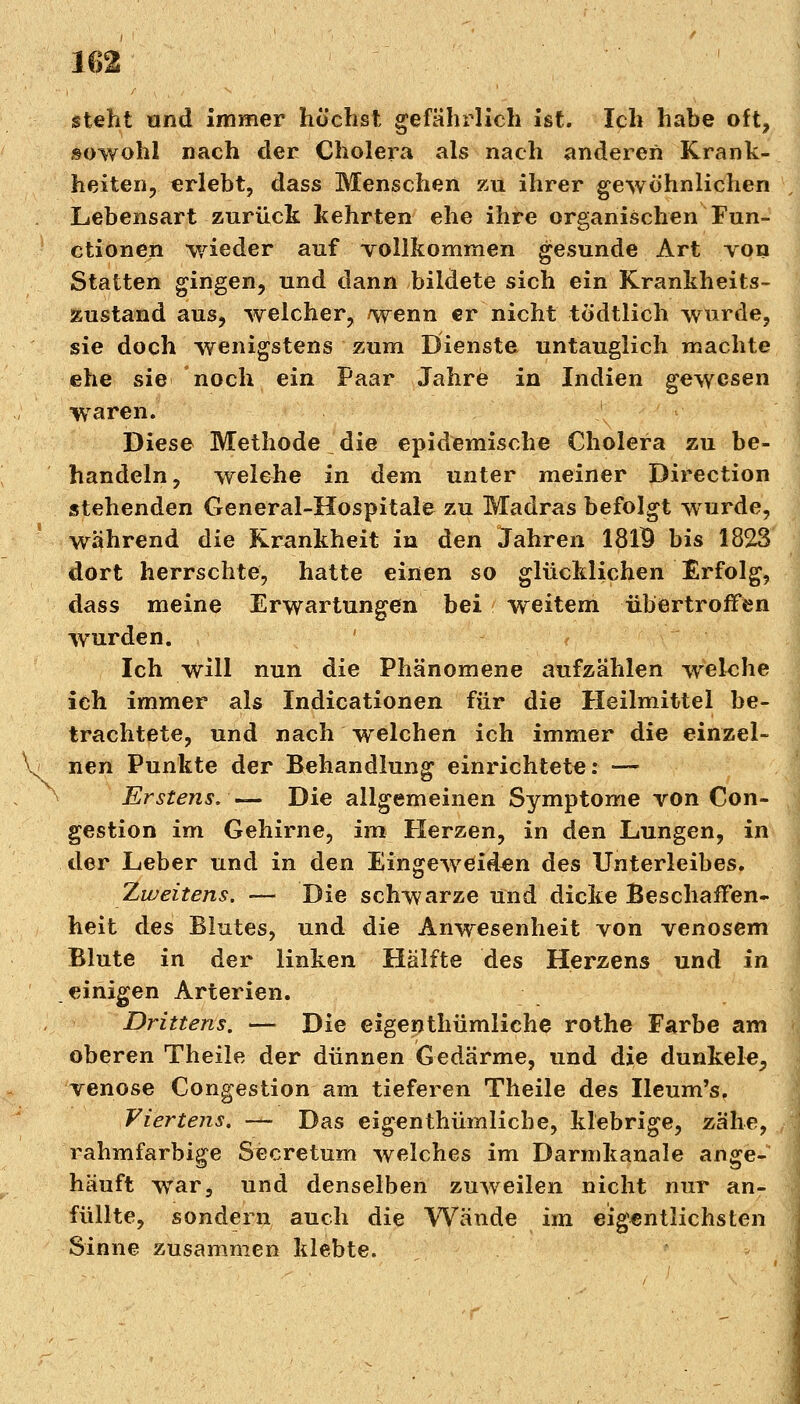 um steht und immer höchst gefährlich ist. Ich habe oft, .sowohl nach der Cholera als nach anderen Krank- heiten, erlebt, dass Menschen zu ihrer gewöhnlichen Lebensart zurück kehrten ehe ihre organischen Fun- ctionen wieder auf vollkommen gesunde Art von Statten gingen, und dann bildete sich ein Krankheits- zustand aus, weicher, wenn er nicht tödtlich wurde, sie doch wenigstens zum Dienste untauglich machte ehe sie noch ein Paar Jahre in Indien gewesen waren. Diese Methode die epidemische Cholera zu be- handeln, welche in dem unter meiner Direction stehenden General-Hospitale zu Madras befolgt wurde, während die Krankheit in den Jahren 181$ bis 1823 dort herrschte, hatte einen so glücklichen Erfolg, dass meine Erwartungen bei weitem übertroffen wurden. Ich will nun die Phänomene aufzählen welche ich immer als Indicationen für die Heilmittel be- trachtete, und nach welchen ich immer die einzel- nen Punkte der Behandlung einrichtet«: — Erstens. .— Die allgemeinen Symptome von Con- gestion im Gehirne, im Herzen, in den Lungen, in der Leber und in den Eingeweiden des Unterleibes. Zweitens. — Die schwarze Und dicke Beschaffen- heit des Blutes, und die Anwesenheit von venösem Blute in der linken Hälfte des Herzens und in einigen Arterien. Drittens. — Die eigentümliche rothe Farbe am oberen Theile der dünnen Gedärme, und die dunkel«, venöse Congestion am tieferen Theile des Ileum's, Viertens. — Das eigenthümlicbe, klebrige, zähe, rahmfarbige Secretum welches im Darmkanale ange- häuft war, und denselben zuweilen nicht nur an- füllte, sondern auch die Wände im eigentlichsten Sinne zusammen klebte.
