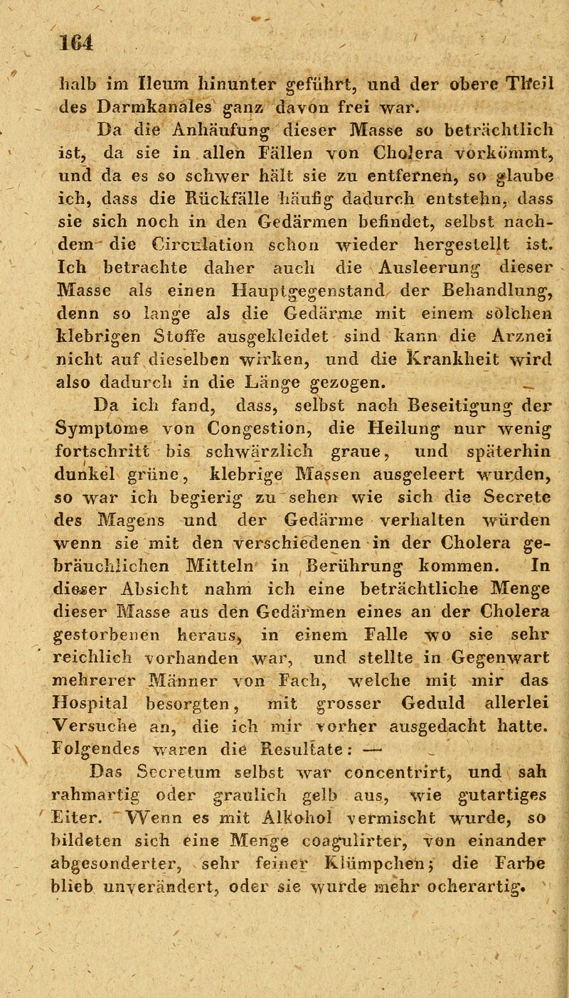 halb im Ileum hinunter geführt, und der obere TlfeJl des Darmkanäles gaijz davon frei war. Da'die Anhäufung dieser Masse so beträchtlich ist, da sie in allen Fällen von ChoJera vorkömmt, und da es so schwer hält sie zu entfernen, so glaube ich, dass die Rückfälle häufig dadurch entstelin. dass sie sich noch in den Gedärmen befindet, selbst nach- dem die Circulation schon wieder hergestellt ist. Ich betrachte daher auch die Ausleerung dieser Masse als einen Hauptgegenstand der Behandlung, denn so lange als die Gedärme mit einem solchen klebrigen Stoffe ausgekleidet sind kann die Arznei nicht auf dieselben wirken, und die Krankheit wird also dadurch in die Lange gezogen. .£ Da ich fand, dass, selbst nach Beseitigung der Symptome von Congestion, die Heilung nur wenig fortschritt bis schwarzlich graue, und späterhin dunkel grüne, klebrige Massen ausgeleert wurden, so war ich begierig zu sehen wie sich die Secrete des Magens und der Gedärme verhalten würden wenn sie mit den verschiedenen in der Cholera ge- bräuchlichen Mitteln in Berührung kommen. In dieser Absicht nahm ich eine beträchtliche Menge dieser Masse aus den Gedärmen eines an der Cholera gestorbenen heraus, in einem Falle wo sie sehr reichlich vorhanden war, und stellte in Gegenwart mehrerer Männer von Fach, welche mit mir das Hospital besorgten, mit grosser Geduld allerlei Versuche an, die ich mir vorher ausgedacht hatte. Folgendes waren die Resultate: — Das Secretum selbst war concentrirt, und sah rahmartig oder graulich gelb aus, wie gutartiges Eiter. ~VVenn es mit Alkohol vermischt wurde, so bildeten sich eine Menge coagulirter, von einander abgesonderter, sehr feiner Riümpchen f die Farbe blieb unverändert, oder sie wurde mehr ocherartig«