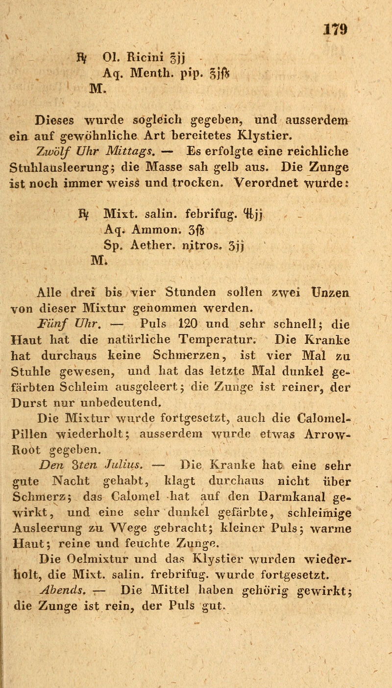 IV OL Ricini gjj Aq. Menth, pip. äjft M. Dieses wurde sogleich gegeben, und ausserdem ein auf gewöhnliche Art bereitetes Klystier. Zwölf Uhr Mittags. ■— Es erfolgte eine reichliche Stuhlansleerung; die Blasse sah gelb aus. Die Zunge ist noch immer weiss und trocken. Verordnet wurde: Ify Mixt, salin, febrifug. %jj Aq. Ammon. 3$ Sp. Aether. njtros. 5jj M. Alle drei bis vier Stunden sollen zwei Unzen von dieser Mixtur genommen werden. Fünf Uhr. — Puls 120 und sehr schnell; die Haut hat die natürliche Temperatur. Die Kranke hat durchaus keine Schmerzen, ist vier Mal zu Stuhle gewesen, und hat das letzte Mal dunkel ge- färbten Schleim ausgeleert; die Zunge ist reiner, der Durst nur unbedeutend. Die Mixtur wurde fortgesetzt, auch die Calomel- Pillen wiederholt; ausserdem wurde etwas Arrow- Roöt gegeben. Den Sten Julius. — Die Kranke hat eine sehr gute Nacht gehabt, klagt durchaus nicht über Schmerz; das Calomel hat auf den Darmkanal ge- wirkt , und eine sehr dunkel gefärbte, schleimige Ausleerung zu Wege gebracht; kleiner Puls; warme Haut; reine und feuchte Zunge. Die Oelmixtur und das Klystier wurden wieder- holt, die Mixt, salin, frebrifug. wurde fortgesetzt. Abends, t— Die Mittel haben gehörig gewirkt; die Zunge ist rein, der Puls gut.