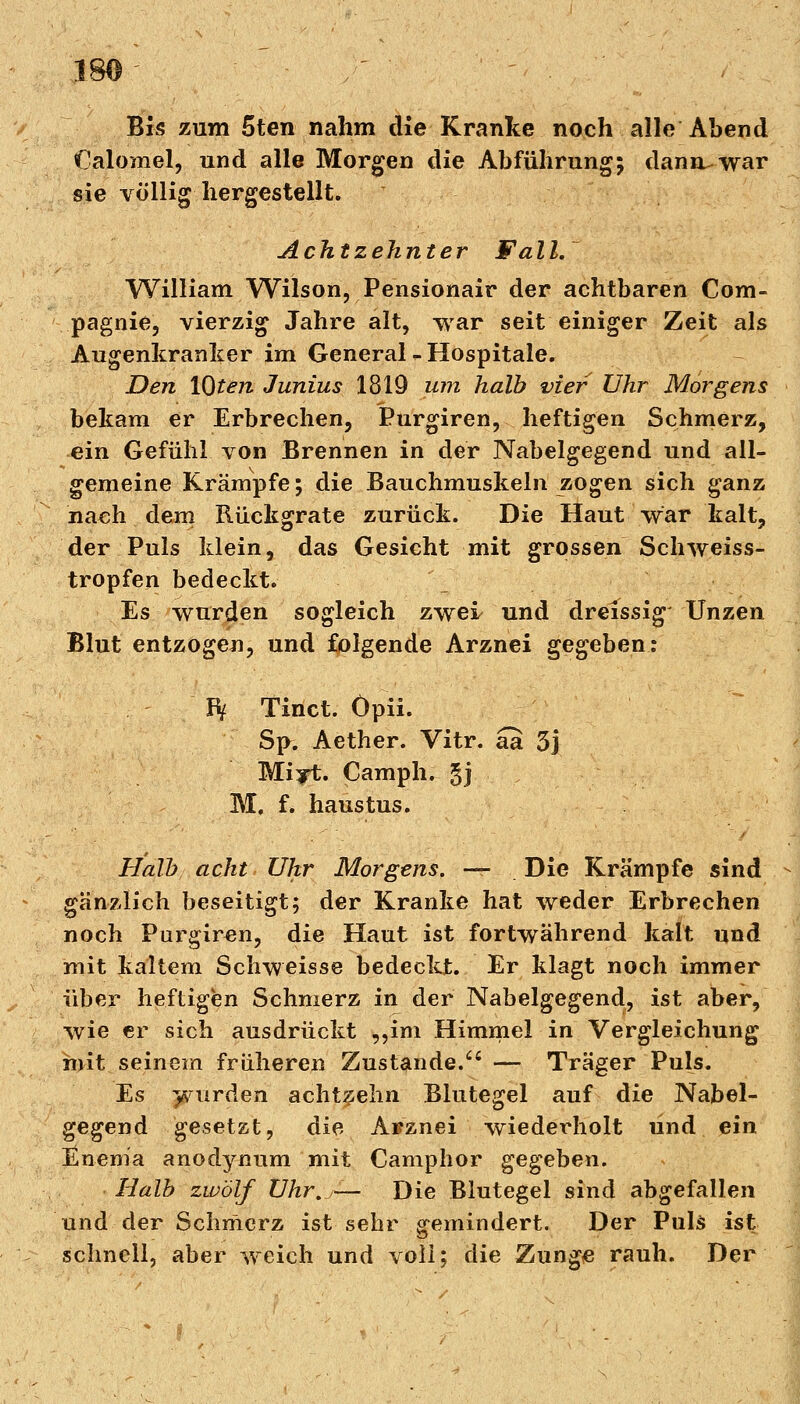 Bis zum 5ten nahm die Kranke noch alle Abend Calomel, und alle Morgen die Abführung; danruwar sie völlig hergestellt. Achtzehnter Fall. William Wilson, Pensionair der achtbaren Com- pagnie, vierzig Jahre alt, war seit einiger Zeit als Augenkranker im General - Hospitale. Den \Qten Junius 1819 um halb vier Uhr Morgens bekam er Erbrechen, Purgiren, heftigen Schmerz, ein Gefühl von Brennen in der Nabelgegend und all- gemeine Krämpfe; die Bauchmuskeln zogen sich ganz nach dem Rückgrate zurück. Die Haut war kalt, der Puls klein, das Gesicht mit grossen Schweiss- tropfen bedeckt. Es wurden sogleich zwei und dreissig Unzen Blut entzogen, und folgende Arznei gegeben: IV Tinct. Öpii. Sp. Aether. Vitr. aa 3j Mijt. Camph. gj M. f. haustus. Halb acht Uhr Morgens. —- Die Krämpfe sind gänzlich beseitigt; der Kranke hat weder Erbrechen noch Purgiren, die Haut ist fortwährend kalt und mit kaltem Schweisse bedeckt. Er klagt noch immer über heftigen Schmerz in der Nabelgegend, ist aber, wie er sich ausdrückt „im Himmel in Vergleichung mit seinem früheren Zustande/' — Träger Puls. Es wurden achtzehn Blutegel auf die Nabel- gegend gesetzt, die Arznei wiederholt und ein Enema anodynum mit Camphor gegeben. Halb zwölf Uhr,— Die Blutegel sind abgefallen und der Schmerz ist sehr gemindert. Der Puls ist schnell, aber weich und voll; die Zunge rauh. Der