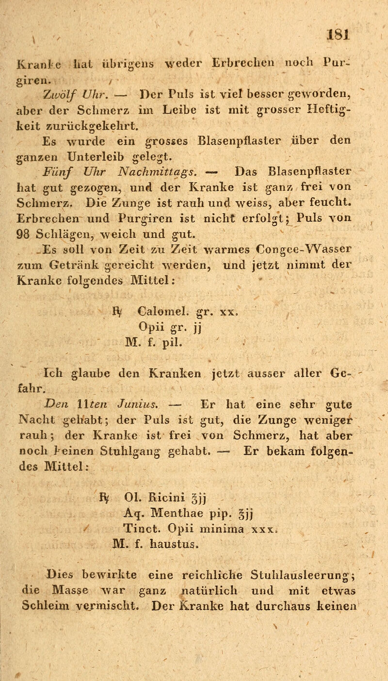 Kranke lial übrigens weder Erbrechen noch Pur- giren. , Zwölf Uhr. — Der Puls ist viel besser geworden, aber der Schmerz im Leibe ist mit grosser Heftig- keit zurückgekehrt. Es wurde ein grosses Blasenpflaster über den ganzen Unterleib gelegt. Fünf Uhr Nachmittags. — Das Blasenpflaster hat gut gezogen, und der Kranke ist ganz frei von Schmerz. Die Zunge ist rauh und weiss, aber feucht. Erbrechen und Purgiren ist nicht erfolgt; Puls von 98 Schlägen, weich und gut. _Es soll von Zeit zu Zeit warmes €ongee-Wasser zum Getränk gereicht werden, und jetzt nimmt der Kranke folgendes Mittel: Bf Calomel. gr. xx, Opii gr. jj M. f. pil. Ich glaube den Kranken jetzt ausser alier Ge- fahr. Den Uten Junius. — Er hat eine sehr gute Nacht gehabt; der Puls ist gut, die Zunge weniger rauh; der Kranke ist frei von Schmerz, hat aber noch keinen Stuhlgang gehabt. — Er bekam folgen- des Mittel : Bf Ol. Ricini §jj A<j. Menthae pip. §jj Tinct. Opii minima xxx> M. f. haustus. Dies bewirkte eine reichliche Stuhlausieerung; die Masse war ganz natürlich und mit etwas Schleim vermischt. Der Kranke hat durchaus keinen