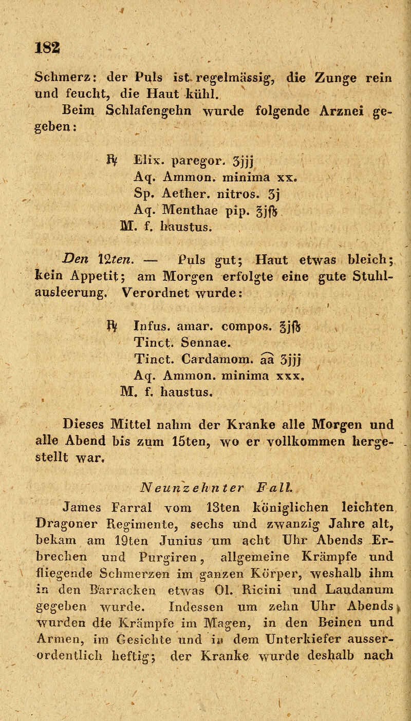 Schmerz: der Puls ist.regelmässig, die Zunge rein und feucht, die Haut kühl. Beim Schlafengehn wurde folgende Arznei ge- geben : Bf Mix. paregor. 3jjj Aq. Ammon. minima xx. Sp. Aether. nitros. 5j Aq. Menthae pip. gjft M. f. haustus. Den Vlten. — Puls gut; Haut etwas bleich; kein Appetit; am Morgen erfolgte eine gute Stuhl- ausleerung, Verordnet wurde: ft Infus, amar. compos. gj$ Tinct. Sennae. Tinct. Cardamom. aa 3jjj Aq. Ammon. minima xxx. M. f. haustus. Dieses Mittel nahm der Kränke alle Morgen und alle Abend bis zum löten, wo er vollkommen herge- j stellt war« Neunzehnter Fall. James Farral vom 13ten königlichen leichten Dragoner Regimente, sechs und zwanzig Jahre alt, bekam am IQten Junius um acht Uhr Abends Er- brechen und Purgiren, allgemeine Krämpfe und fliegende Schmerzen im ganzen Körper, weshalb ihm in den B^arrackeu etwas Ol. Ricini und Laudanum gegeben wurde. Indessen um zehn Uhr Abends * wurden die Krämpfe im Magen, in den Reinen und Armen, im Gesichte und i« dem Unterkiefer ausser- ordentlich heftig; der Kranke wurde deshalb nach