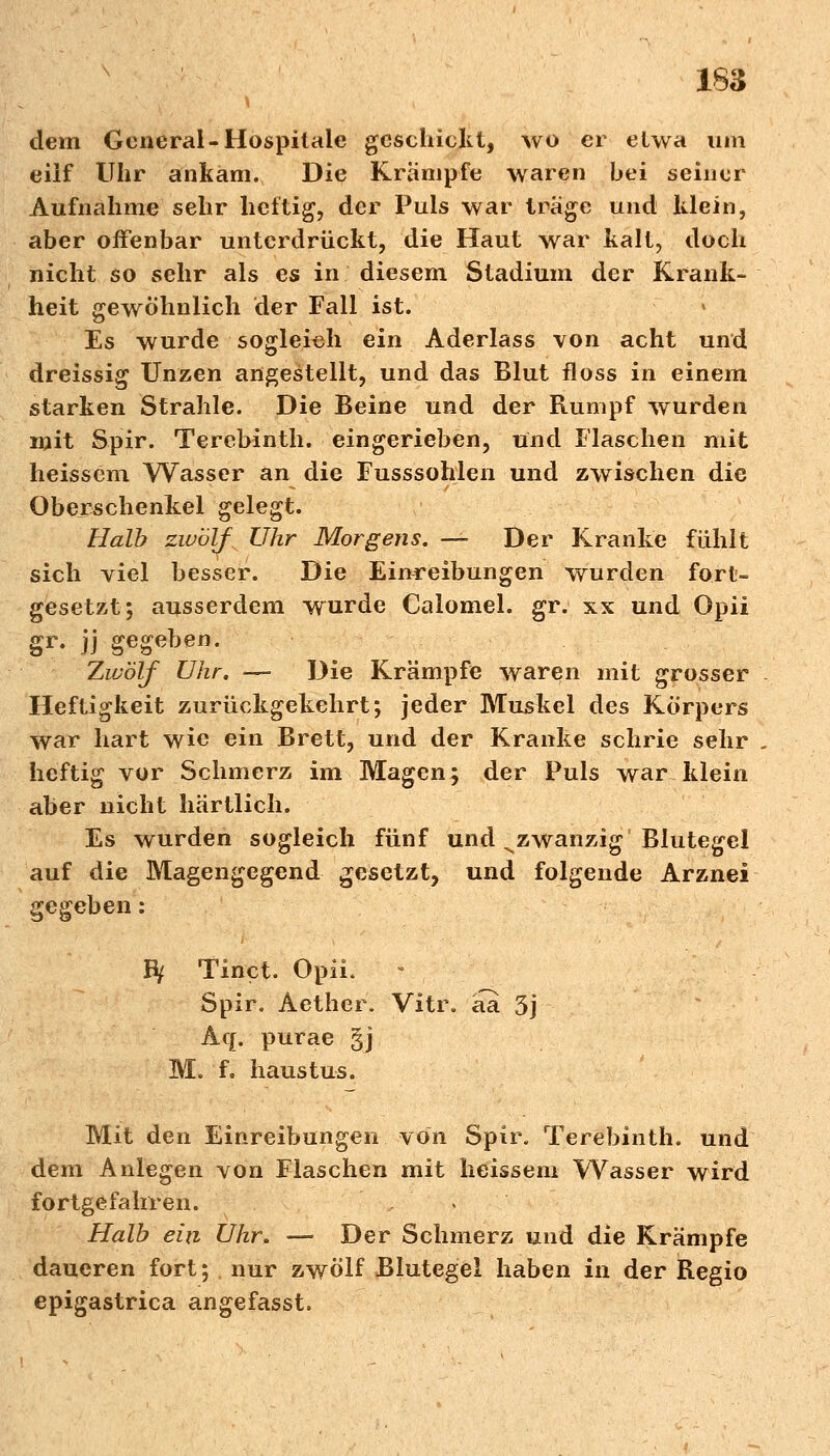 dem General-Hospitale geschickt, wo er etwa um eilf Uhr ankam. Die Krämpfe waren bei seiner Aufnahme sehr heftig, der Puls war trage und klein, aber offenbar unterdrückt, die Haut war kalt, doch nicht so sehr als es in diesem Stadium der Krank- heit gewöhnlich der Fall ist. Es wurde sogleich ein Aderlass von acht und dreissig Unzen angestellt, und das Blut floss in einem starken Strahle. Die Beine und der Rumpf wurden mit Spir. Terebinth. eingerieben, und Flaschen mit heissem Wasser an die Fusssohlen und zwischen die Oberschenkel gelegt. Halb zwölf Uhr Morgens. — Der Kranke fühlt sich viel besser. Die Einreibungen wurden fort- gesetzt; ausserdem wurde Calomel. gr. xx und Opii gr. jj gegeben. Zwölf Uhr. — Die Krämpfe waren mit grosser Heftigkeit zurückgekehrt; jeder Muskel des Körpers war hart wie ein Brett, und der Kranke schrie sehr heftig vor Schmerz im Magen; der Puls war klein aber nicht härtlich. Es wurden sogleich fünf und ^zwanzig Blutegel auf die Magengegend gesetzt, und folgende Arznei gegeben: fy Tinct. Opü. - Spir. Aethcr. Vitr. äa 3j Aq. purae gj M. f. haustus. Mit den Einreibungen von Spir. Terebinth. und dem Anlegen von Flaschen mit heissem Wasser wird fortgefahren. Halb ein Uhr. — Der Schmerz und die Krämpfe daueren fort; nur zwölf Blutegel haben in der Regio epigastrica angefasst.