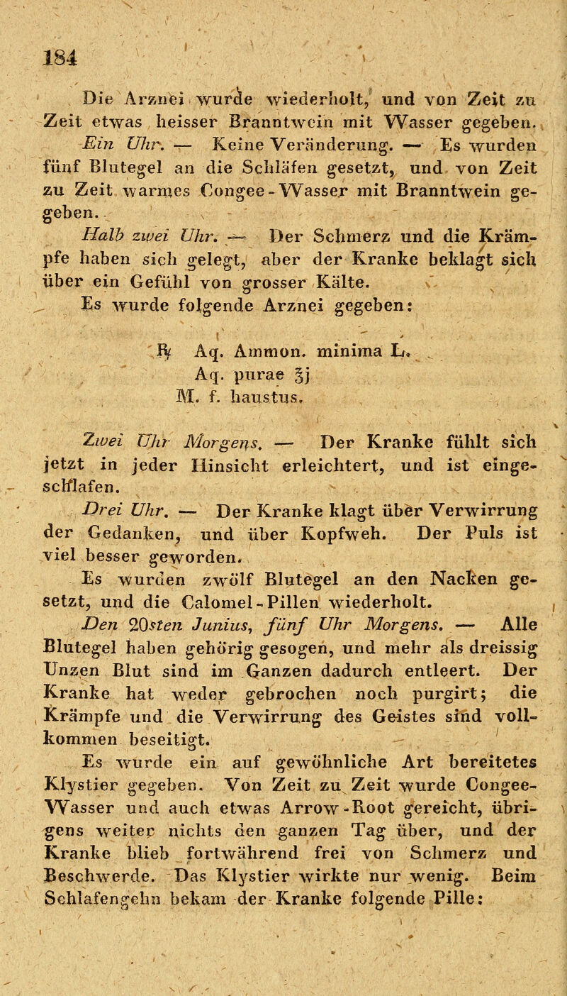 Die Arznei wurae wiederholt, und von Zeit zu Zeit etwas heisser Branntwein mit Wasser gegeben. Ein Uhr. -r- Keine Veränderung. — Es wurden fünf Blutegel an die Schläfen gesetzt, und von Zeit zu Zeit warmes Congee- Wasser mit Branntwein ge- geben. - x Halb zwei Uhr, -« Der Schmerz und die Kräm- pfe haben sich gelegt, aber der Kranke beklagt sich über ein Gefühl von grosser Kälte. Es wurde folgende Arznei gegeben: Rf Aq. Amnion, minima L> . Aq. purae §j 3YX. f. haustus. Zwei Uhr Morgens. — Der Kranke fühlt sich jetzt in jeder Hinsicht erleichtert, und ist einge- schlafen. Drei Uhr. — Der Kranke klagt über Verwirrung der Gedanken, und über Kopfweh. Der Puls ist viel besser geworden. Es wurden zwölf Blutegel an den Nacken ge- setzt, und die Calomel-Pillen wiederholt. Den QOsteji Junius, fünf Uhr Morgens. — Alle Blutegel haben gehörig gesogen, und mehr als dreissig Unzen Blut sind im Qanzen dadurch entleert. Der Kranke hat weder gebrochen noch purgirt; die Krämpfe und die Verwirrung des Geistes sind voll- kommen beseitigt. Es wurde ein auf gewöhnliche Art bereitetes Klystier gegeben. Von Zeit zu Zeit wurde Congee- Wasser und auch etwas Arrow-Boot gereicht, übri- gens weiter nichts den ganzen Tag über, und der Kranke blieb fortwährend frei von Schmerz und Beschwerde. Das Klystier wirkte nur wenig. Beim Sehlafengehn bekam der Kranke folgende Pille: