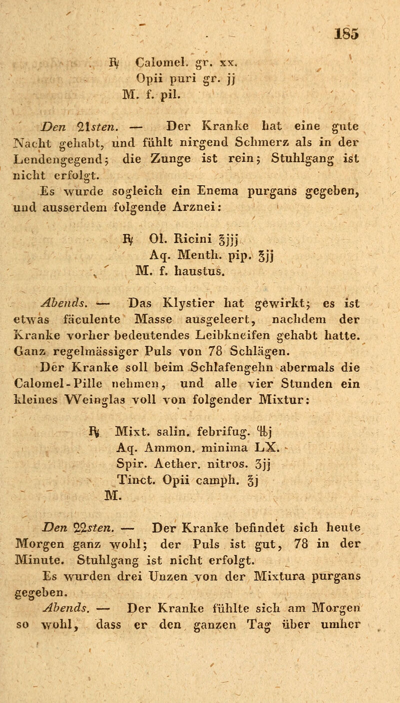 i Jty Calomel. gr. xx. Opii puri gr. jj M. f. pii. Den Olsten. — Der Kranke hat eine gute Nacht gehabt, und fühlt nirgend Schmerz als in der Lendengegend 5 die Zunge ist rein 5 Stuhlgang ist nicht erfolgt. Es wurde sogleich ein Enema purgans gegeben, und ausserdem folgende Arznei: Bf Ol. Ricini gjjj Aq. Menth, pip. gjj \ f M. f. haustus. Abends. — Das Klystier hat gewirkt; es ist etwas fäculente Masse ausgeleert, nachdem der Kranke vorher bedeutendes Leibkneifen gehabt hatte. Ganz regelmässiger Puls von 78 Schlägen. Der Kranke soll beim Schlafengehn abermals die Calomel-Pille nehmen, und alle vier Stunden ein kleines Weinglas voll von folgender Mixtur: IV Mixt, salin, febrifug. %) Aq. Amnion, minima LX. - Spir. Aether. nitros. 5jj Tinct. Opii camph. §j M. Den Olsten. — Der Kranke befindet sich heute Morgen ganz wohl; der Puls ist gut, 78 in der Minute. Stuhlgang ist nicht erfolgt. Es wurden drei Unzen von der Mixtura purgans gegeben. Abends. — Der Kranke fühlte sich am Morgen so wohl, dass er den ganzen Tag über umher