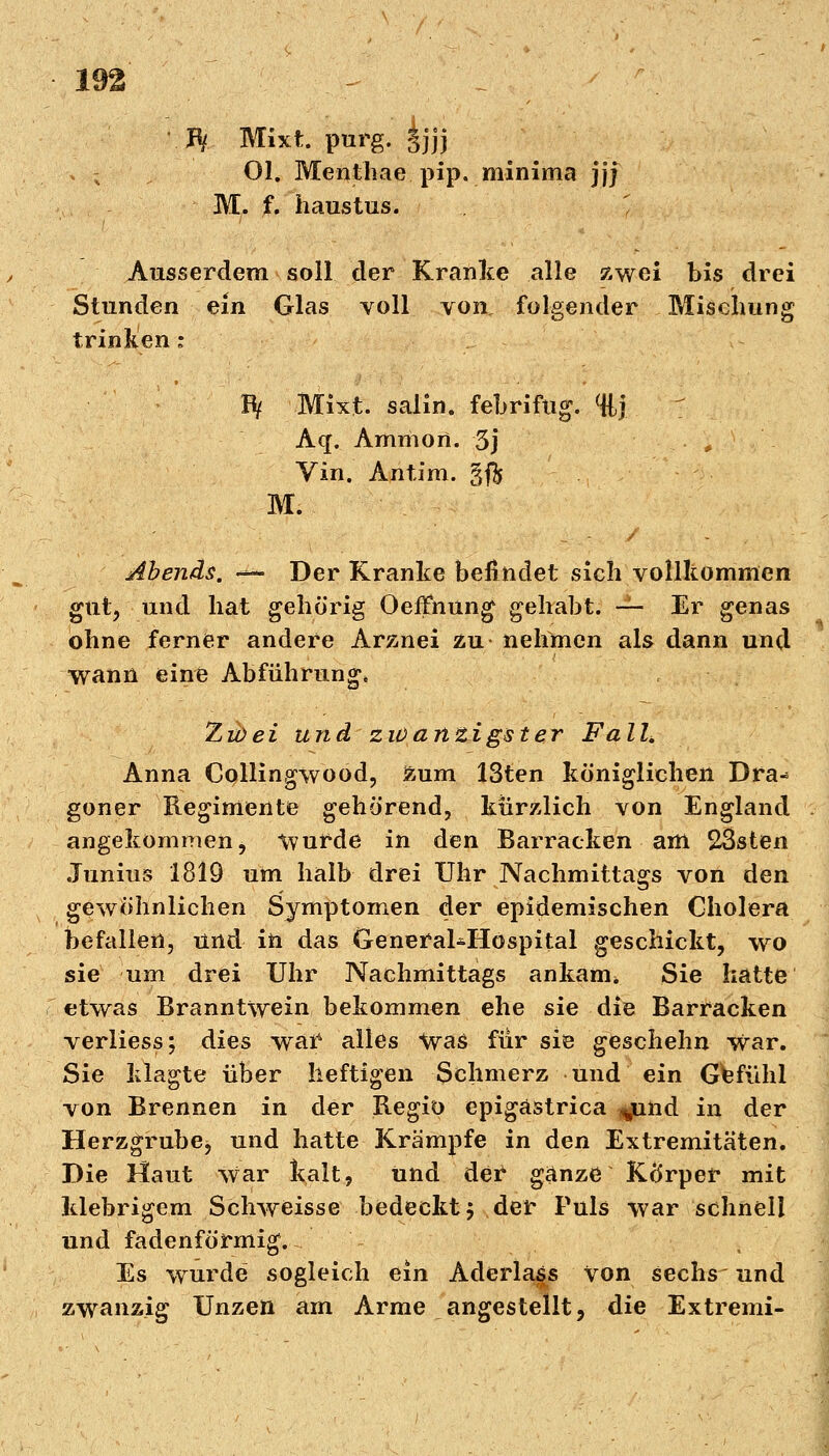 IV Mixt purg. £jjj > ; Ol. Menthae pip. minima jjj M. f. haustus. Ausserdem soll der Kranke alle zwei bis drei Stunden ein Glas voll von, folgender Mischung trinken: Bf Mixt, salin, febrifug. %} Aq. Ammon. 3j Vin. Antim. gft M. Abends. — Der Kranke befindet sich vollkommen gut, und hat gehörig Oeffhung gehabt. ~ Er genas ohne ferner andere Arznei zu nehmen als dann und wann eine Abführung* Zu) ei und zwanzigster Fall, Anna Collingwood, zum 13ten königlichen Dra* goner Regimente gehörend, kürzlich von England angekommen, Wurde in den Barracken am 23sten Junius 1819 um halb drei Uhr Nachmittags von den gewöhnlichen Symptomen der epidemischen Cholera befallen, und in das General-Hospital geschickt, wo sie um drei Uhr Nachmittags ankam* Sie hatte etwas Branntwein bekommen ehe sie die Barracken verliess; dies waf alles Was für sie geschehn War. Sie klagte über heftigen Schmerz und ein Gefühl von Brennen in der Regio epigastrica ^nnd in der Herzgrube, und hatte Krämpfe in den Extremitäten. Die Haut war kalt, und dei ganze Körper mit klebrigem Schweisse bedeckt; der Puls war schnell und fadenförmig. Es wurde sogleich ein Aderlass von sechs und zwanzig Unzen am Arme angestellt, die Extremi-