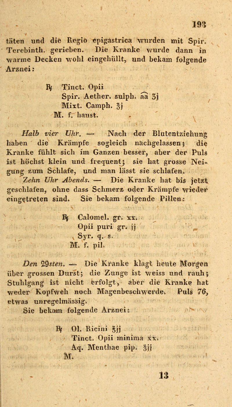 in täten und die Regio epigastrica wurden mit Spir. Terebinth. gerieben. Die Kranke wurde dann in warme Decken wohl eingehüllt, und bekam folgende Arznei : IV Tinct. Opii Spir. Aether» sulph« aa 5j Mixt. Camph. gj M. f. haust. Halb vier Uhr. -— Nach der Blutentziehung haben die Krämpfe sogleich nachgelassen $ die Kranke fühlt sich im Ganzen besser, aber der Puls ist höchst klein und frequent; sie hat grosse Nei* gung zum Schlafe, und man lässt sie schlafen. Zehn Uhr Abends. *— Die Kranke hat bis jetzt geschlafen, ohne dass Schmerz oder Krämpfe wieder eingetreten sind* Sie bekam folgende Pillen: f% Calomel. gr> xx. ^ Opii puri gr. jj _ £ Syr. q. sB M. f. pih Defi %sien. % Die Kranke klagt heute Morgen über grossen Durst; die Zunge ist Weiss und rauh; Stuhlgang ist nicht erfolgt^ aber die Kranke? hat weder Kopfweh noch Magenbeschwerde. Puls 70> etwas un regelmässig, Sie bek^m folgende Arznei s B} Ol. Ricim §jj Tihct. Opii minima xx» Aq. Menthae pip. §j| M, 13