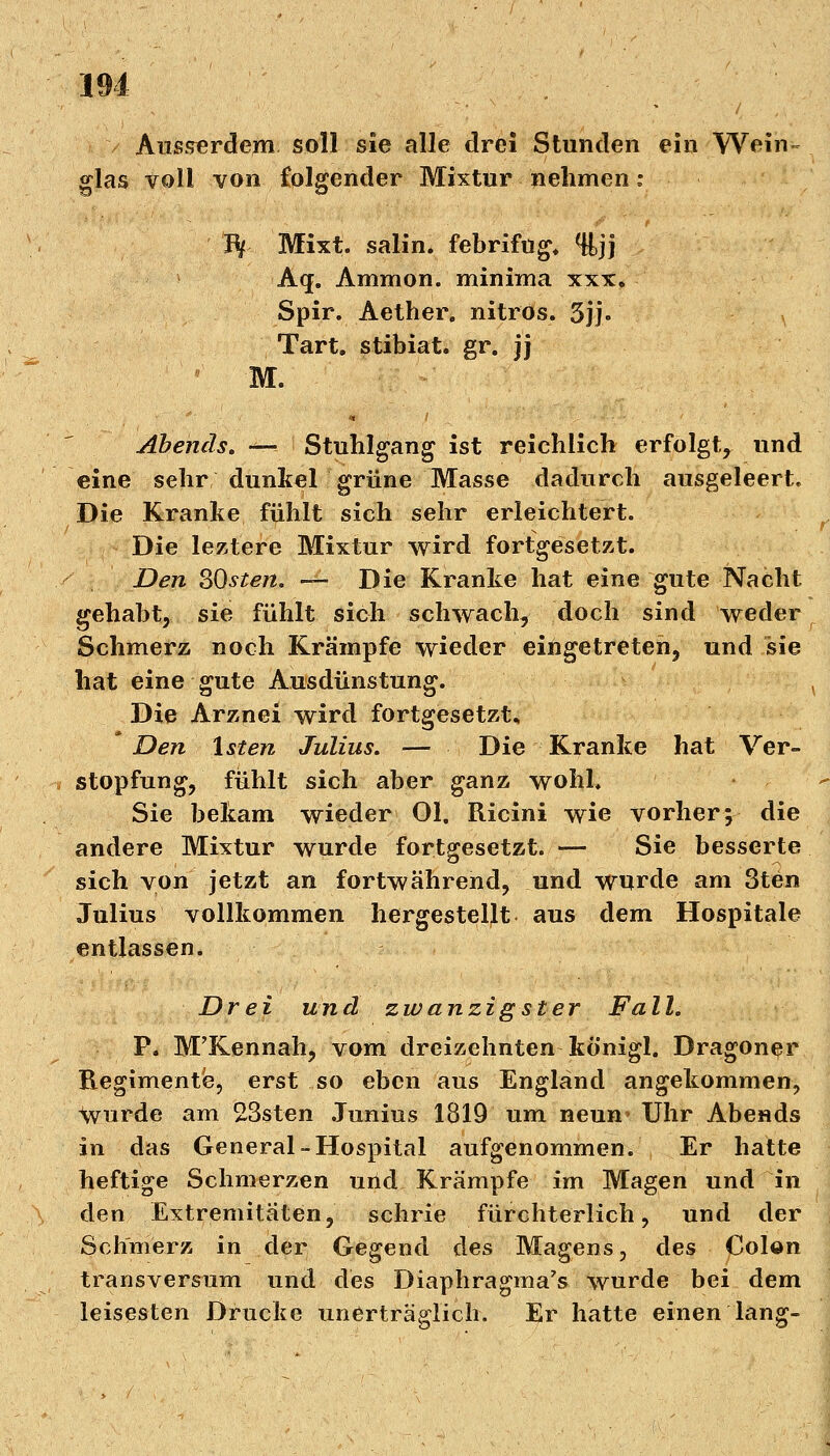 Ausserdem soll sie alle drei Stunden ein Wein- glas voll von folgender Mixtur nehmen: ■ • , ' ty Mixt, salin, febrifug* %jj A(j. Amnion, minima xxx. Spir. Aether. nitros. 5jj- Tart. stibiat. gr. jj • M. Abends. «^ Stuhlgang ist reichlich erfolgt, und eine sehr dunkel grüne Masse dadurch ausgeleert. Die Kranke fühlt sich sehr erleichtert. Die leztere Mixtur wird fortgesetzt. Den SQsten. — Die Kranke hat eine gute Nacht gehabt, sie fühlt sich schwach, doch sind weder Schmerz noch Krämpfe wieder eingetreten, und sie hat eine gute Ausdünstung. x Die Arznei wird fortgesetzt. Den lsten Julius. — Die Kranke hat Ver- stopfung, fühlt sich aber ganz wohl. Sie bekam wieder Ol. Ricini wie vorher; die andere Mixtur wurde fortgesetzt. — Sie besserte sich von jetzt an fortwährend, und wurde am 3ten Julius vollkommen hergestellt aus dem Hospitale entlassen. Drei und zwanzigster Fall. P. M'Kennah, vom dreizehnten königl. Dragoner Regimente, erst so eben aus England angekommen, wurde am 23sten Junius 1819 um neun* Uhr Abends in das General-Hospital aufgenommen. Er hatte heftige Schmerzen und Krämpfe im Magen und in den Extremitäten, schrie fürchterlich, und der Schmerz in der Gegend des Magens, des Colon transversum und des Diaphragma's wurde bei dem leisesten Drucke unerträglich. Er hatte einen lang-