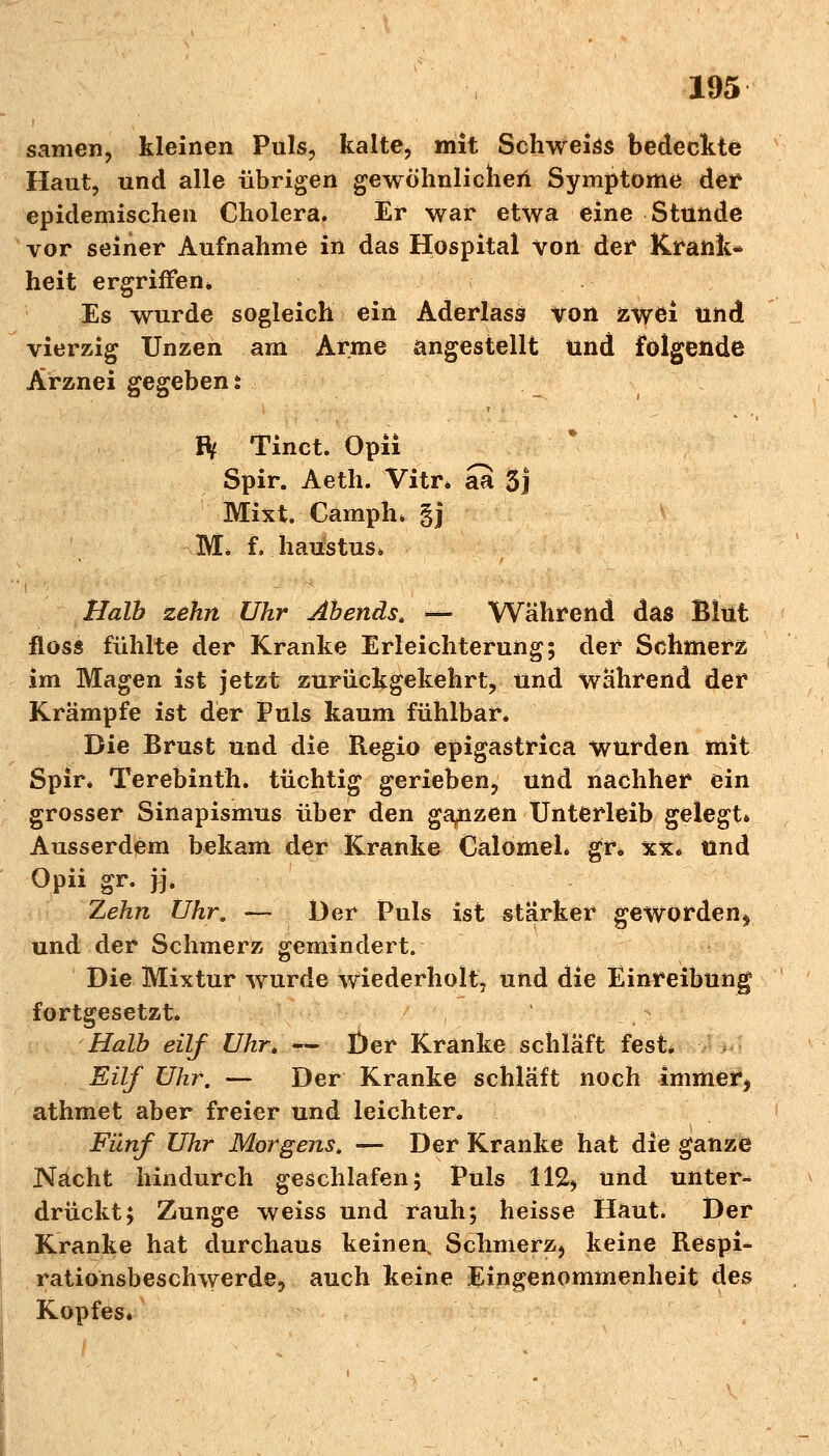 samen, kleinen Puls, kalte, mit Schweiss bedeckte Haut, und alle übrigen gewöhnlicher! Symptome der epidemischen Cholera. Er war etwa eine Stunde vor seiner Aufnahme in das Hospital von der Krank» heit ergriffen* Es wurde sogleich ein Aderlass von zwei und vierzig Unzen am Arme angestellt und folgende Arznei gegeben i fy Tinct. Opii Spir. Aeth. Vitr* äa 5j Mixt. Camph* |j M. f. haustus. Halb zehn Uhr Abends, — Während das Blut floss fühlte der Kranke Erleichterung; der Schmerz im Magen ist jetzt zurückgekehrt, und wahrend der Krämpfe ist der Puls kaum fühlbar. Die Brust und die Regio epigastrica wurden mit Spir. Terebinth. tüchtig gerieben, und nachher ein grosser Sinapismus über den ganzen Unterleib gelegt» Ausserdem bekam der Kranke CalomeL gr* xx, und Opii gr. jj. Zehn Uhr. — Der Puls ist stärker geworden» und der Schmerz gemindert. Die Mixtur wurde wiederholt, und die Einreibung fortgesetzt. Halb eilf Uhr. — Der Kranke schlaft fest. Eilf Uhr. — Der Kranke schläft noch immer^ athmet aber freier und leichter. Fünf Uhr Morgens, — Der Kranke hat die ganze Nacht hindurch geschlafen; Puls 112* und unter- drückt; Zunge weiss und rauh; heisse Haut. Der Kranke hat durchaus keinen, Schmerz, keine Respi- rationsbeschwerde, auch keine Eingenommenheit des Kopfes*