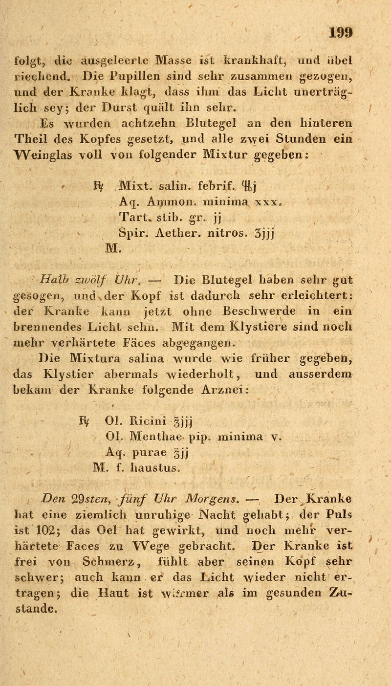 folgt, die ausgeleerte Masse ist krankhaft, und übel riechend. Die Pupillen sind sehr zusammen gezogen, und der Kranke klagt, dass ihm das Licht unerträg- lich sey; der Durst quält ihn sehr. Es wurden achtzehn Blutegel an den hinteren Theil des Kopfes gesetzt, und alle zwei Stunden ein Weinglas voll von folgender Mixtur gegeben: Bf Mixt, salin, febrif. %j Aq. Amnion, minima xxx, Tart* stib. gr. jj Spir. Aether. nitros. 3jjj M. Halb zwölf Uhr. — Die Blutegel haben sehr gut gesogen, und^der Kopf ist dadurch sehr erleichtert: der Kranke kann jetzt ohne Beschwerde in ein brennendes Licht sehn. Mit dem Klystiere sind noch mehr verhärtete Fäces abgegangen. Die Mixtura salina wurde wie früher gegeben, das Rlysticr abermals wiederholt, und ausserdem bekam der Kranke folgende Arznei : Bf Ol. Ricini §jjj OL Menthae- pip. minima v. Aq. purae §jj M. f. haustus. Den %9steny fünf Uhr Morgens* — Der ^ Kranke hat eine ziemlich unruhige Nacht gehabt; der Puls ist 102; das Oel hat gewirkt, und noch mehr ver- härtete Faces zu Wege gebracht. Der Kranke ist frei von Schmerz, fühlt aber seinen Kopf $ehr schwer; auch kann er das Licht wieder nicht er- tragen; die Haut ist warmer als im gesunden Zu- stande.