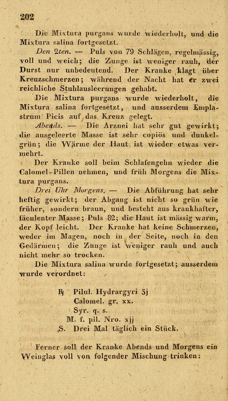 Die Mixtura purgans wurde wiederholt, und die Mixtura salina fortgesetzt. Denkten. — Puls von 79 Schlägen, regelmässig, voll und weich; die Zunge ist weniger rauh, der Durst nur unbedeutend. Der Kranke klagt über Kreuzschmerzen; während der Nacht hat tv zwei reichliche Stuhlausleerungen gehabt. Die Mixtura purgans wurde wiederholt, die Mixtura salina fortgesetzt, und ausserdem Empla- strum Picis auf das Kreuz gelegt. Aberlcls. — Die Arznei hat sehr gut gewirkt; die ausgeleerte Masse ist sehr copiö's und dunkel- grün ; die Wärme der Haut ist wieder etwas ver- mehrt. \ Der Kranke soll beim Schlafengelni wieder die Calomel-Pillen nehmen, und früh Morgens die Mix- tura purgans. Drei Uhr Morgens. — Die Abführung hat sehr heftig gewirkt; der Abgang ist nicht so grün wie früher, sondern braun, und besteht aus krankhafter, fäculenter Masse; Puls 82; die Haut ist massig warm, der Kopf leicht. Der Kranke hat keine Schmerzen, weder im Magen, noch in der Seite, noch in den Gedärmen; die Zunge ist weniger rauh und auch nicht mehr so trocken. Die Mixtura salina wurde fortgesetzt; ausserdem wurde verordnet: hf ~ Pilul. Hydrargyri 3j Calomel. gr. xx. Syr. q. s. M. f. pil. Nro. xjj tS. Drei Mal täglich ein Stück. Ferner soll der Kranke Abends und Morgens ein Weinglas voll von, folgender Mischung trinken: