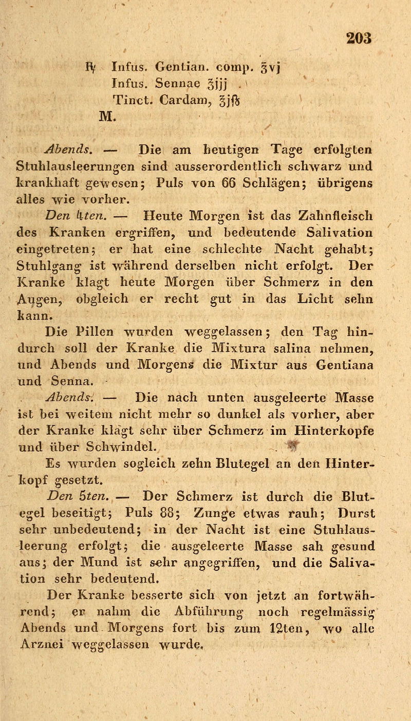 Fty Infus. Gcnlian. comp. §vj Infus. Sennae gjjj . \ Tinet. Cardam, gjft M. Abends. — Die am heutigen Tage erfolgten Stuhlausleerungen sind ausserordentlich schwarz und krankhaft gewesen; Puls von 66 Schlägen; übrigens alles wie vorher. Den kten. — Heute Morgen ist das Zahnfleisch des Kranken ergriffen, und bedeutende Salivation eingetreten5 er hat eine schlechte Nacht gehabt; Stuhlgang ist während derselben nicht erfolgt. Der Kranke klagt heute Morgen über Schmerz in den Augen, obgleich er recht gut in das Licht sehn kann. Die Pillen wurden weggelassen; den Tag hin- durch soll der Kranke die Mixtura salina nehmen, und Abends und Morgens die Mixtur aus Gentiana und Senna. - Abende. — Die nach unten ausgeleerte Masse ist bei weitem nicht mehr so dunkel als vorher, aber der Kranke klagt sehr über Schmerz im Hinterkopfe und über Schwindel. Es wurden sogleich zehn Blutegel an den Hinter- kopf gesetzt. Den 5ten. — Der Schmerz ist durch die Blut- egel beseitigt; Puls 88; Zunge etwas rauh; Durst sehr unbedeutend; in der Nacht ist eine Stuhlaus- leerung erfolgt; die ausgeleerte Masse sah gesund aus; der Mund ist sehr angegriffen, und die Saliva^ tion sehr bedeutend. Der Kranke besserte sich von jetzt an fortwah- rend; er nahm die Abführung noch regelmässig Abends und Morgens fort bis zum 12ten, wo alle Arznei weggelassen wurde,