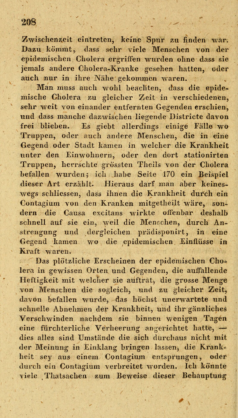 Zwischenzeit eintreten, keine Spur zu finden war. Dazu kommt, dass sehr viele Menschen von der epidemischen Cholera ergriffen wurden ohne dass sie jemals andere Cholera-Kranke gesehen hatten, oder auch nur in ihre Nähe gekommen waren. Man muss auch wohl beachten, d^ass die epide- mische Cholera zu gleicher Zeit in verschiedenen, sehr weit von einander entfernten Gegenden erschien, und dass manche dazwischen liegende Districte davon frei blieben. Es giebt allerdings einige Fälle wo Truppen, oder auch andere Menschen, die in eine Gegend oder Stadt kamen in welcher die Krankheit unter den Einwohnern, oder den dort stationirten Truppen, herrschte grossten Theils von der Cholera befallen wurden; ich habe Seite 170 ein Beispiel dieser Art erzählt. Hieraus darf man aber keines- wegs schliessen, dass ihnen die Krankheit durch ein Contagium von den Kranken mitgetheilt wäre, son- dern die Causa excitans wirkte offenbar deshalb schnell auf sie ein, weil die Menschen, durch An- strengung und dergleichen prädisponirt, in eine Gegend kamen wo die epidemischen. Einflüsse in Kraft Waren» Das plötzliche Erscheinen der epidemischen Cho* lera in gewissen Orten und Gegenden, die auffallende Heftigkeit mit welcher sie auftrat* die grosse Menge von Menschen die sogleich* und zu gleicher Zeit* davon befallen wurde* das höchst unerwartete und schnelle Abnehmen der Krankheit* und ihr gänzliches Verschwinden nachdem sie binnen wenigen Tagen eine fürchterliche Verheerung angerichtet hatte* *» dies alles sind Umstände die sich durchaus nicht mit der Meinung in Einklang bringen lassen* die Kranke hcit sey aus einem Contagium entsprungen, oder durch ein Contagium verbreitet worden. Ich könnte viele tThatsachen zum Beweise dieser Behauptung