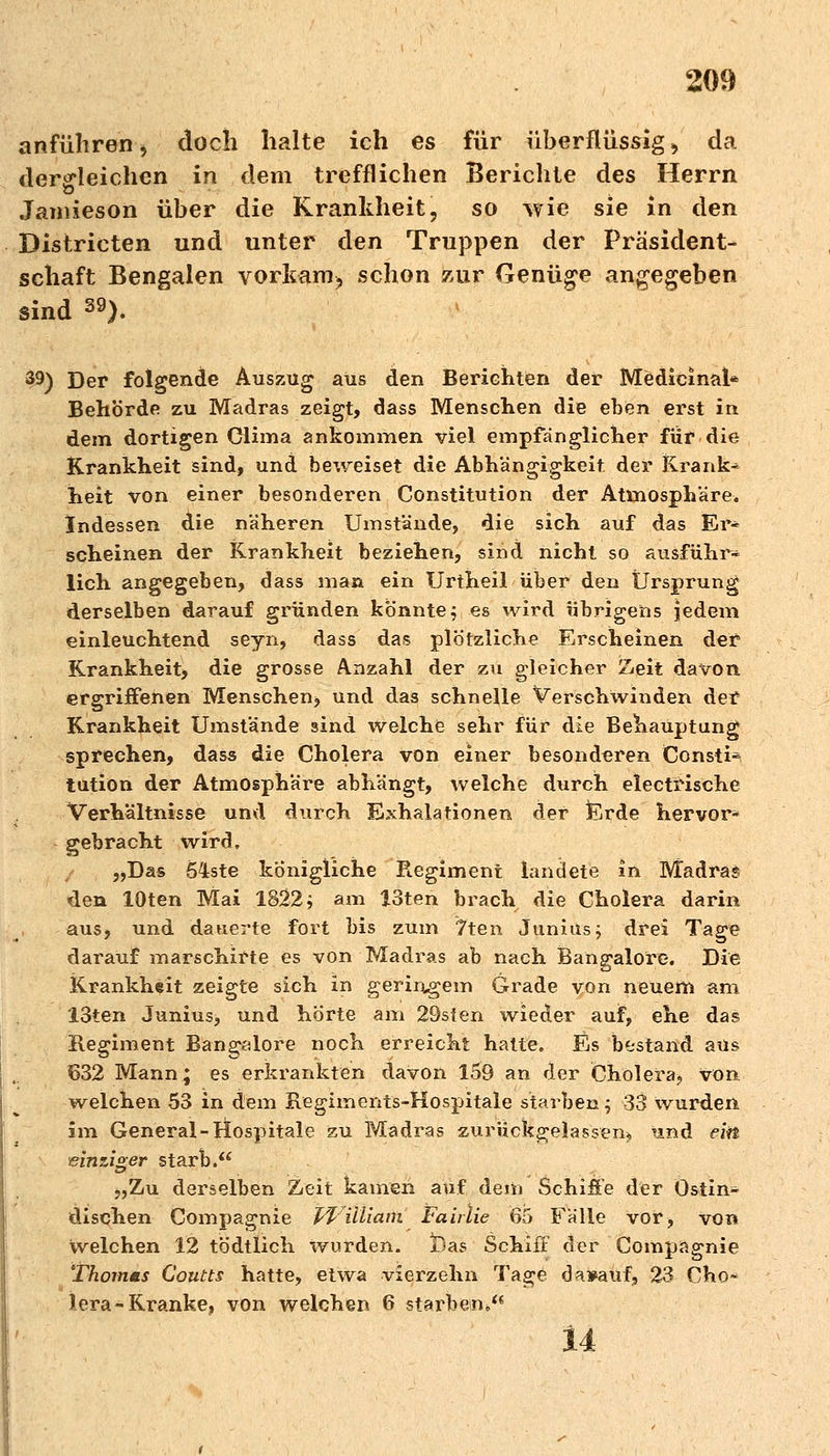 anführen, doch halte ich es für überflüssig, da dergleichen in dem trefflichen Berichte des Herrn Jamieson über die Krankheit, so wie sie in den Districten und unter den Truppen der Präsident- schaft Bengalen vorkam, schon zur Genüge angegeben sind 39). 39) Der folgende Auszug aus den Berichten der Medieinal* Behörde zu Madras zeigt, dass Menschen die eben erst in dem dortigen Clima ankommen viel empfänglicher für die Krankheit sind, und beweiset die Abhängigkeit der Krank- heit von einer besonderen Constitution der Atmosphäre. Indessen die näheren Umstände, die sich auf das Er« scheinen der Krankheit beziehen, sind nicht so ausführ- lich angegeben, dass man ein Urtheil über den Ursprung derselben darauf gründen könnte$ es wird übrigens jedem einleuchtend seyn, dass das plötzliche Erscheinen der Krankheit, die grosse Anzahl der zu gleicher Zeit davon ergriffenen Menschen, und das schnelle Verschwinden der Krankheit Umstände sind welche sehr für die Behauptung sprechen, dass die Cholera von einer besonderen Consti- tution der Atmosphäre abhängt, welche durch electrische Verhältnisse und durch Exhalationen der fcrde hervor- gebracht wird, „Das 54ste königliche Regiment landete in Madras den lOten Mai 1822; am 13ten brach die Cholera darin aus, und dauerte fort bis zum 7ten Junius; drei Tage darauf marschirte es von Madras ab nach Bangalore. Die Krankheit zeigte sich in geringem Grade von neuem am 13ten Junius, und horte am 29sten wieder auf, ehe das Regiment Bangalore noch erreicht hatte. Es bestand aus 632 Mann; es erkrankten davon 159 an der Cholera, von welchen 53 in dem Regiments-Hospitale starben; 33 wurden im General-Hospitale zu Madras zurückgelassen, und ein einziger starb. „Zu derselben Zeit kamen auf dem Schiffe der Östin- dischen Compagnie William Fairtie 65 Fälle vor, von welchen 12 tödtlich wurden. jDas Schiff der Compagnie Thomms Goutts hatte, etwa vierzehn Tage da»auf, 23 Cho* lera-Kranke, von welchen 6 starben*, 14
