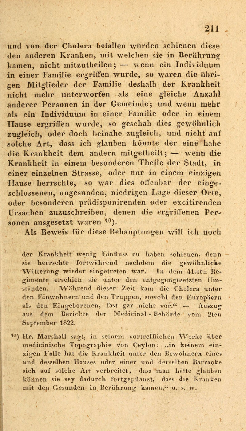 und von der Cholera befallen wurden schienen diese den anderen Kranken, mit welchen sie in Berührung kamen, nicht mitzutheilen; — wenn ein Individuum in einer Familie ergriffen wurde, so waren die übri- gen Mitglieder der Familie deshalb der Krankheit nicht mehr unterworfen als eine gleiche Anzahl anderer Personen in der Gemeinde; und wenn mehr als ein Individuum in einer Familie oder in einem Hause ergriffen wurde, so geschah dies gewöhnlich zugleich, oder doch beinahe zugleich, und nicht auf solche Art, dass ich glauben könnte der eine habe die Krankheit dem andern mitgetheilt; — wenn die Krankheit in einem besonderen Theile der Stadt, in einer einzelnen Strasse, oder nur in einem einzigen Hause herrschte, so war dies offenbar der einge* schlossenen, ungesunden, niedrigen Lage dieser Orte, oder besonderen pradisponirenden oder excitirenden Ursachen zuzuschreiben, denen die ergriffenen Per-* sonen ausgesetzt waren 40). Als Beweis für diese Behauptungen will ich noch der Krankheit wenig Einfluss zu haben schienen, flenn sie herrschte fortwährend nachdem die gewöhnliche Witterung wieder eingetreten war. In dem eisten Re~ pumente erschien sie unter den entsceFenffesetzten Um* standen. Während dieser Zeit kam die Cholera unter den Einwohnern und den Truppen, sowohl den Europaern als den Eingeborenen, fast gar nicht vor/4 — Auszug aus dem Berichte der MecHcinal - Behörde vom 12ten September 1822. 40) Hr. Marshall sagt, in seinem vortrefflichen VVerke liber medicinische Topographie von Ceylon: ,,in keinem ein- zigen Falle hat die Krankheit unter den Bewohnern eines und desselben Hauses oder einer und derselben Barracke sich auf solche Art verbreitet, dass man hätte glauben können sie sey dadurch fortgepflanzt, dass die Kranken mit dep Gesunden in Berührung kamen, u. s, w.