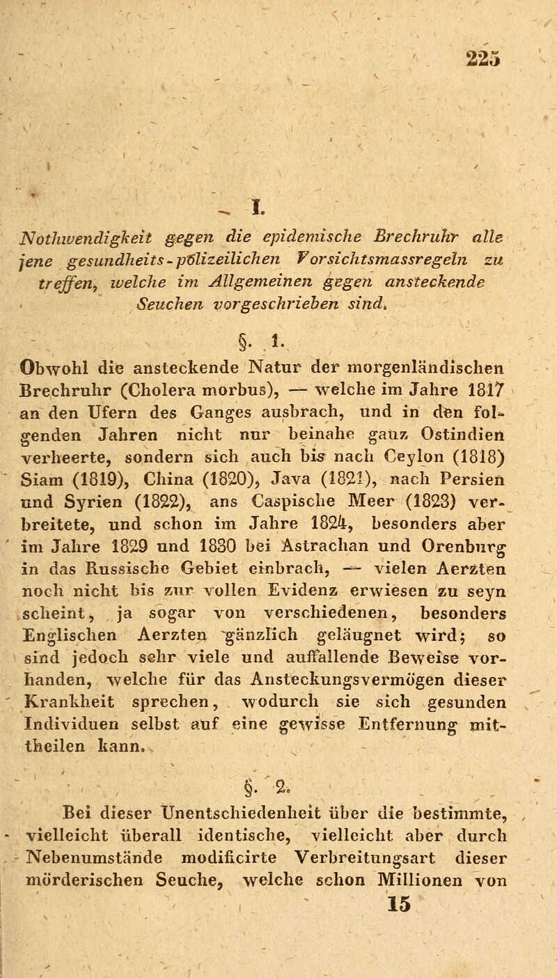 Nothwendzgkeit gegen die epidemische Brechruhr alle jene gesundheits-polizeilichen Vorsichtsmassregeln zu treffen, welche im Allgemeinen gegen ansteckende Seuchen vorgeschrieben sind, §• i- Obwohl die ansteckende Natur der morgenländischen Brechruhr (Cholera morbus), — welche im Jahre 1817 an den Ufern des Ganges ausbrach, und in den fol* genden Jahren nicht nur beinahe ganz Ostindien verheerte, sondern sich auch bis nach Ceylon (1818) Siam (1819), China (1820), Java (1821), nach Persien und Syrien (1822), ans Caspische Meer (1823) ver- breitete, und schon im Jahre 182b-, besonders aber im Jahre 1829 und 1830 bei Astrachan und Orenburg in das Russische Gebiet einbrach, -—- vielen Aerzten noch nicht bis zur vollen Evidenz erwiesen zu seyn scheint, ja sogar von verschiedenen, besonders Englischen Aerzten gänzlich geläugnet wird; so sind jedoch sehr viele und auffallende Beweise vor- handen, welche für das Ansteckungsvermögen dieser Krankheit sprechen, wodurch sie sich gesunden Individuen selbst auf eine gewisse Entfernung mit- theilen kann» §•' 2- Bei dieser Unentschiedenheit über die bestimmte, vielleicht überall identische, vielleicht aber durch Nebenumstände modificirte Verbreitungsart dieser mörderischen Seuche, welche schon Millionen von 15