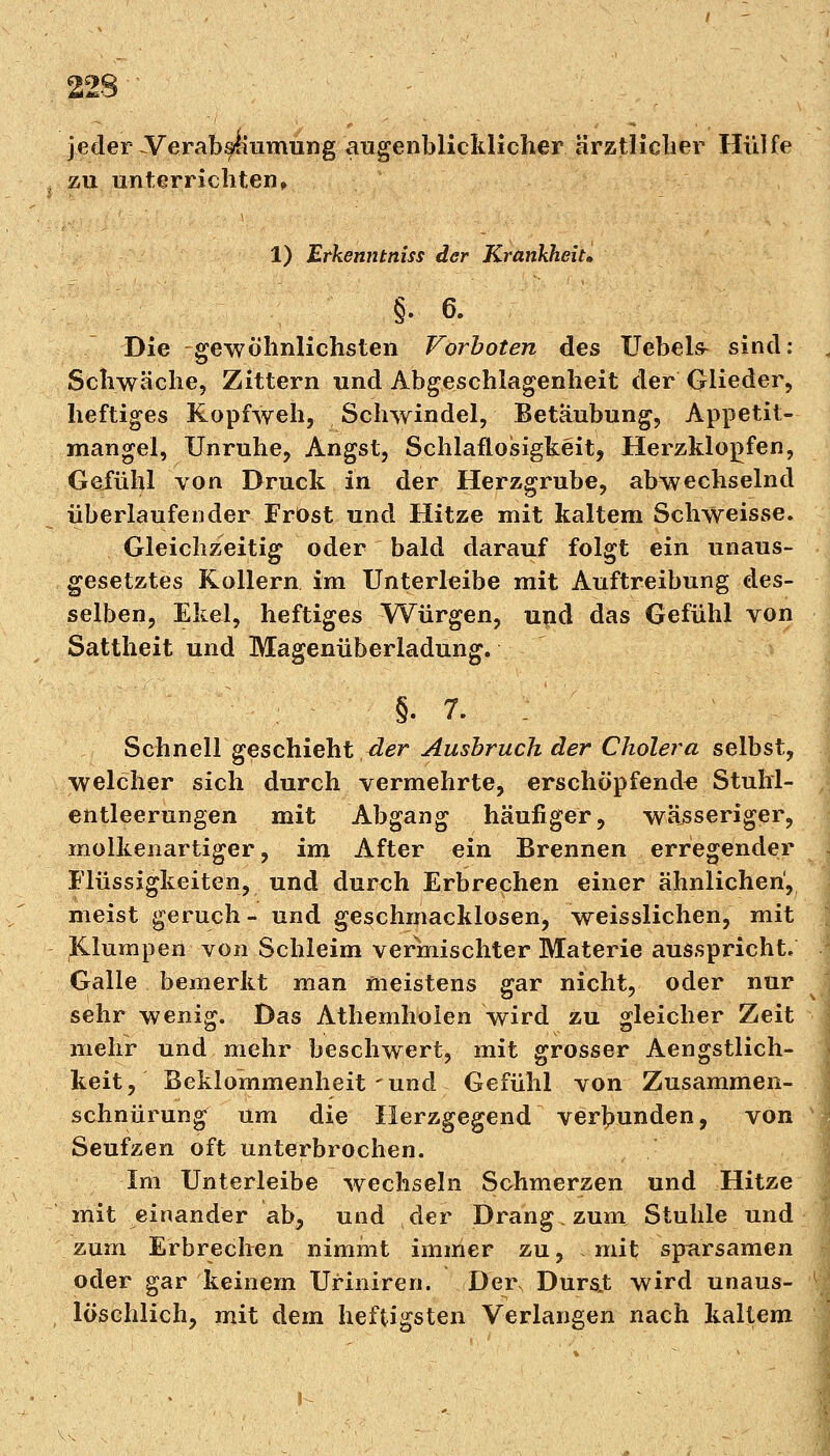 jeder-Verabsiiumung augenblicklicher ärztlicher Hülfe zu unterrichten, 1) Erkenntnis* der Krankheit» §• 6. Die gewöhnlichsten Vorboten des Uebels- sind: . Schwäche, Zittern und Abgeschlagenheit der Glieder, heftiges Kopfweh, Schwindel, Betäubung, Appetit- mangel, Unruhe, Angst, Schlaflosigkeit, Herzklopfen, Gejfühl von Druck in der Herzgrube, abwechselnd überlaufender Frost und Hitze mit kaltem Schweisse. Gleichzeitig oder bald darauf folgt ein unaus- gesetztes Kollern im Unterleibe mit Auftreibung des- selben, Ekel, heftiges Würgen, und das Gefühl von Sattheit und Magenüberladung. §. 7. Schnell geschieht der Ausbruch der Cholera selbst, welcher sich durch vermehrte, erschöpfende Stuhl- entleerungen mit Abgang häufiger, wäjsseriger, molkenartiger, im After ein Brennen erregender Flüssigkeiten, und durch Erbrechen einer ähnlichen, meist geruch- und geschmacklosen, weisslichen, mit Klumpen von Schleim vermischter Materie ausspricht« Galle bemerkt man meistens gar nicht, oder nur sehr wenig. Das Athemholen wird zu gleicher Zeit mehr und mehr beschwert, mit grosser Aengstlich- keit, Beklommenheit-und Gefühl von Zusammen- schnürung um die Herzgegend verbunden, von Seufzen oft unterbrochen. Im Unterleibe wechseln Schmerzen und Hitze mit einander ab, und der Drang, zum Stuhle und zum Erbrechen nimmt immer zu, mit sparsamen oder gar keinem Uriniren. Der, Dursjt wird unaus- I löschlich, mit dem heftigsten Verlangen nach kaltem