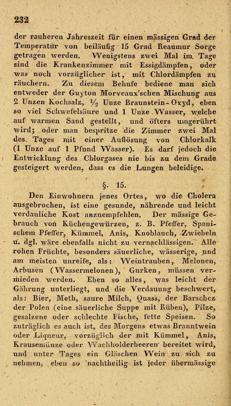 der rauheren Jahreszeit für einen massigen Grad der Temperatür von beiläufig 15 Grad Reaumur Sorge getragen werden. Wenigstens zwei Mal im. Tage sind die Krankenzimmer mit Essigdämpfen, oder was noch vorzüglicher ist, mit Chlordämpfen zu räuchern. Zu diesem Behufe bediene man sich entweder der Guyton Morveaux'schen Mischung aus 2 Unzen Kochsalz, Y2 Unze Braunstein-Oxyd, eben so viel Schwefelsäure und 1 Unze Wasser, welche auf warmen Sand gestellt, und öfters umgerührt wird; oder man bespritze die Zimmer zwei Mal des, Tages mit einer Auflösung von Chlorkalk (1 Unze auf 1 Pfund Wasser). Es darf jedoch die Entwicklung des Chlorgases nie bis zu dem Grade gesteigert werden, dass es die Lungen beleidige. §. 15. Den Einwohnern jenes Ortes, wo die Cholera ausgebrochen, ist eine gesunde, nährende und leicht verdauliche Kost anzuempfehlen. Der massige Ge- brauch von Küchengewürzen, z. B. Pfeffer, Spani- schem PfefFer? Kümmel, Anis, Knoblauch, Zwiebeln tf. dgl. wäre ebenfalls nicht zu vernachlässigen/ Alle rohen Früchte, besonders säuerliche, wässerige, und am meisten unreife, als: Weintrauben, Melonen, Arbusen (Wassermelonen),/ Gurken, müssen ver- mieden werden. Eben so alles, was leicht der Gährung unterliegt, und die Verdauung beschwert, als: Bier, Meth, saure Milch, Quass, der Barschcz der Polen (eine säuerliche Suppe mit Rüben), Pilze, gesalzene oder schlechte Fische, fette Speisen. So zuträglich es auch ist, des Morgens etwas Branntwein oder Liqueur, vorzüglich der mit Kümmel, Anis, Krausemünze oder Wachholderbeeren bereitet wird, und unter Tages ein Gläschen Wein zu sich zu nehmen, eben so 'nachtheilig ist jeder übermässige