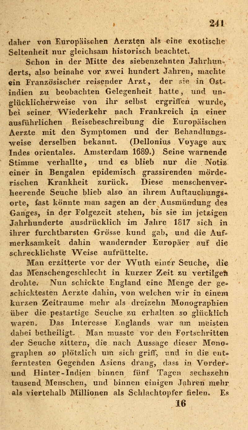 daher von Europäischen Aerzten als eine exotische Seltenheit nur gleichsam historisch beachtet. Schon in der Mitte des siebenzehnten Jahrhun- derts, also beinahe vor zwei hundert Jahren, machte ein Französischer reisender Arzt, der sie in Q$U indien zu beobachten Gelegenheit hatte, und un^ glücklicherweise von ihr selbst ergriffen wurde* bei seiner Wiederkehr nach Frankreich in einer ausführlichen Reisebeschreibung die Europäischen Aerzte mit den Symptomen und der Behandlungs- weise derselben bekannt. (Dellonius Voyage aux Indes orientales. Amsterdam 1689») Seine warnende Stimme verhallte, und es blieb nur die Notiz einer in Bengalen epidemisch grassirenden morde* rischen Krankheit zurück. Diese menschenver- heerende Seuche blieb also an ihrem Auftauchungs- orte, fast könnte man sagen an der Ausmündung des Ganges, in der Folgezeit stehen, bis sie im jetzigen Jahrhunderte ausdrücklich im Jahre 1817 sich in ihrer furchtbarsten Grösse kund gab, und die Auf^ merksamkeit dahin wandernder Europäer auf di6 schrecklichste Weise aufrüttelte. Man erzitterte vor der Wuth einer Seuche, die das Menschengeschlecht in kurzer Zeit zu vertilget drohte. Nun schickte England eine Menge der ge* schicktesten Aerzte dahin, von welchen wir ih einem kurzen Zeiträume mehr als dreizehn Monographien über die pestartige Seuche zu erhalten so glücklich waren. Das Interesse Englands war am meisten dabei betheiligt. Man musste vor den Fortschritten der Seuche zittern, die nach Aussage dieser Mono« graphen so plötzlich um sich griff, und in die ent* ferntesten Gegenden Asiens drang, dass in Vorder* und Hinter-Indien binnen fünf Tagen sechszehn tausend Menschen^ und binnen einigen Jahren mehr als viertehalb Millionen als Schlachtopfer fielen* Es 16