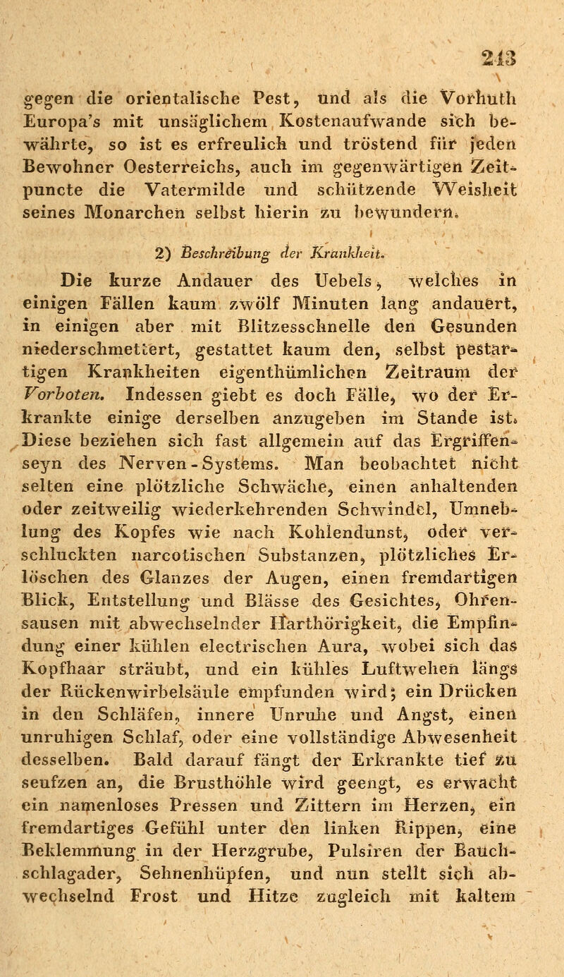 gegen die orientalische Pest, und als die Vorhüth Europa's mit unsäglichem Kostenaufwande sich be- währte, so ist es erfreulich und tröstend für jeden Bewohner Oesterreichs, auch im gegenwärtigen ZeiU puncte die Vatermilde und schützende Weisheit seines Monarchen selbst hierin zu bewundern* 2) Beschreibung der Krankheit. Die kurze Andauer des Uebels b welches in einigen Fällen kaum zwölf Minuten lang andauert, in einigen aber mit Blitzesschnelle den Gesunden niederschmettert, gestattet kaum den, selbst pestar* tigen Krankheiten eigentümlichen Zeitraum der Vorboten. Indessen giebt es doch Falle, Wo der Er- krankte einige derselben anzugeben im Stande ist» Diese beziehen sich fast allgemein auf das Ergriffen- seyn des Nerven-Systems. Man beobachtet nicht selten eine plötzliche Schwache, einen anhaltenden oder zeitweilig wiederkehrenden Schwindel, Umneb-* lung des Kopfes wie nach Kohlendunst, oder ver- schluckten narcotisehen Substanzen, plötzliches Er^ löschen des Glanzes der Augen, einen fremdartigen Blick, Entstellung und Blässe des Gesichtes, Ohren- sausen mit abwechselnder Harthörigkeit, die Empiin* düng einer kühlen electrischen Aura, wobei sich das Kopfhaar sträubt, und ein kühles Luftwehen längs der Rückenwirbelsäule empfunden wird; ein Drücken in den Schläfen, innere Unruhe Und Angst, einen unruhigen Schlaf, oder eine vollständige Abwesenheit desselben. Bald darauf fängt der Erkrankte tief £U seufzen an, die Brusthöhle wird geengt, es erwacht ein namenloses Pressen und Zittern im Herzen, ein fremdartiges Gefühl unter den linken Rippen, eine Beklemmung in der Herzgrube, Pulsiren der Bauch- schlagader, Sehnenhüpfen, und nun stellt sich ab- wechselnd Frost und Hitze zugleich mit kaltem