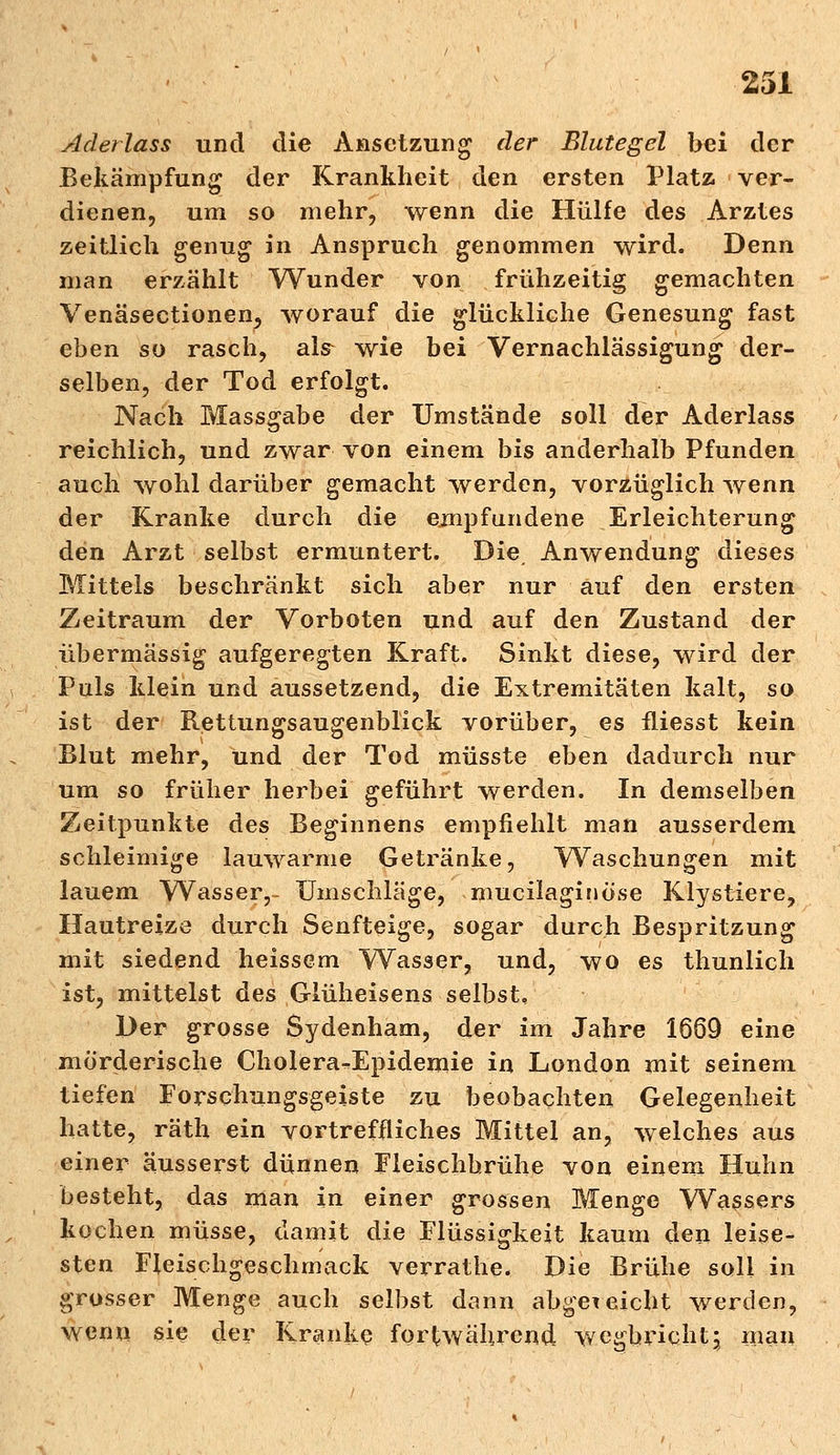 Aderlass und die Ansetzung der Blutegel bei der Bekämpfung der Krankheit den ersten Platz ver- dienen, um so mehr, wenn die Hülfe des Arztes zeitlich genug in Anspruch genommen wird. Denn man erzählt Wunder von frühzeitig gemachten Venäsectionen, worauf die glückliche Genesung fast eben so rasch, als wie bei Vernachlässigung der- selben, der Tod erfolgt. Nach Massgabe der Umstände soll der Aderlass reichlich, und zwar von einem bis anderhalb Pfunden auch wohl darüber gemacht werden, vorzüglich wenn der Kranke durch die empfundene Erleichterung den Arzt selbst ermuntert. Die Anwendung dieses Mittels beschränkt sich aber nur auf den ersten Zeitraum der Vorboten und auf den Zustand der übermässig aufgeregten Kraft. Sinkt diese, wird der Puls klein und aussetzend, die Extremitäten kalt, so ist der Rettungsaugenblick vorüber, es fliesst kein Blut mehr, und der Tod müsste eben dadurch nur um so früher herbei geführt werden. In demselben Zeitpunkte des Beginnens empfiehlt man ausserdem schleimige lauwarme Getränke, Waschungen mit lauem Wasser,- Umschläge, mucilaginöse Klystiere, Hautreize durch Senfteige, sogar durch Bespritzung mit siedend heissem Wasser, und, wo es thunlich ist, mittelst des Glüheisens selbst. Der grosse Sydenham, der im Jahre 1669 eine mörderische Cholera-Epidemie in London mit seinem tiefen Forschungsgeiste zu beobachten Gelegenheit hatte, räth ein vortreffliches Mittel an, welches aus einer äusserst dünnen Fleischbrühe von einem Huhn besteht, das man in einer grossen Menge Wassers kochen müsse, damit die Flüssigkeit kaum den leise- sten Fleischgeschmack verrathe. Die Brühe soll in grosser Menge auch selbst dann abgereicht werden, wenn sie der Kranke fortwährend werbricht; man