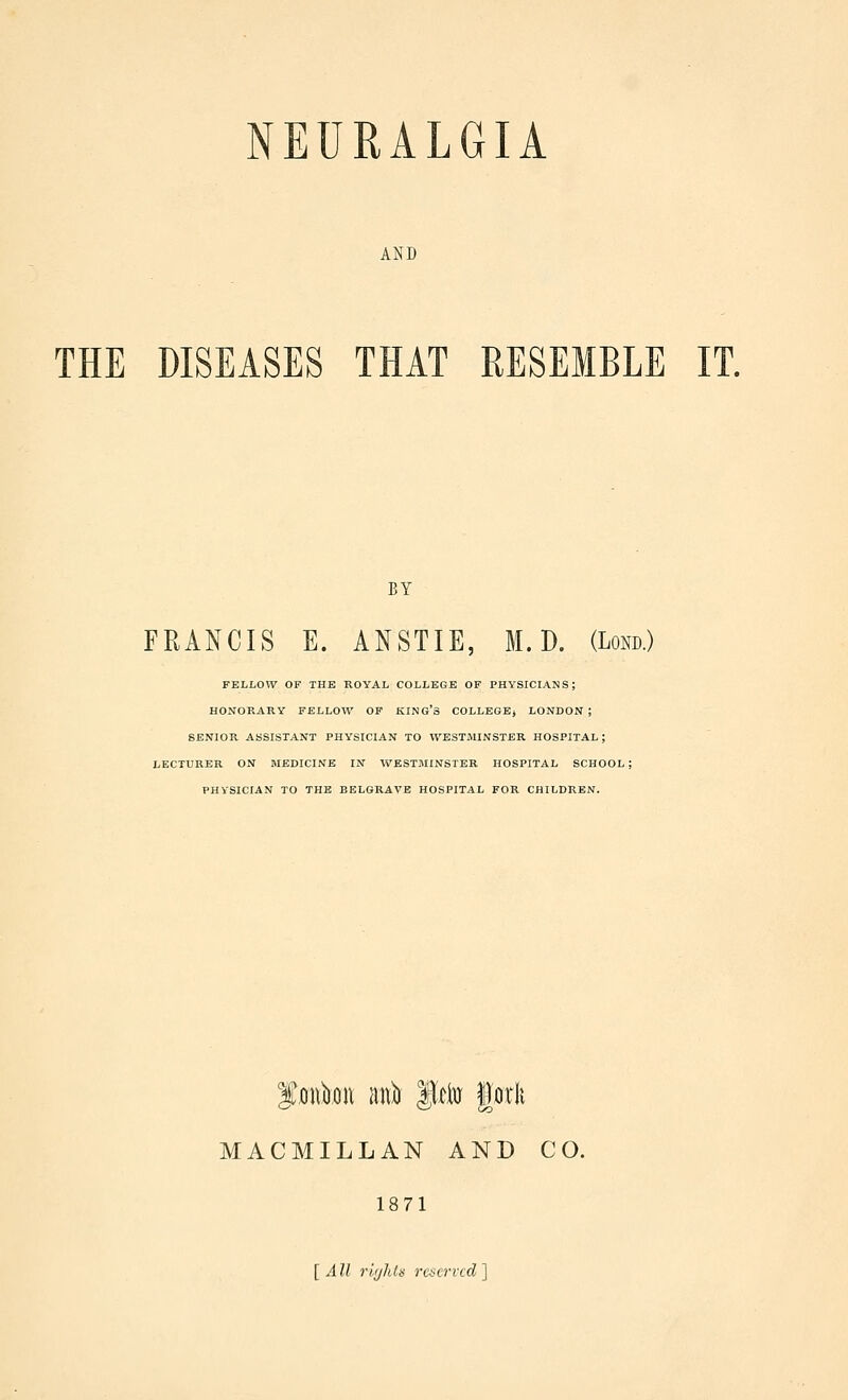 AND THE DISEASES THAT RESEMBLE IT. BY FRANCIS E. ANSTIE, M. D. (Lorn) FELLOW OF THE ROYAL COLLEGE OF PHYSICIANS; HONORARY FELLOW OF KING'S COLLEGEj LONDON ; SENIOR ASSISTANT PHYSICIAN TO WESTMINSTER HOSPITAL ; LECTURER ON MEDICINE IN WESTMINSTER HOSPITAL SCHOOL; PHYSICIAN TO THE BELGRAVE HOSPITAL FOR CHILDREN. MACMILLAN AND CO. 1871 [All rlijhls rciervcd~\