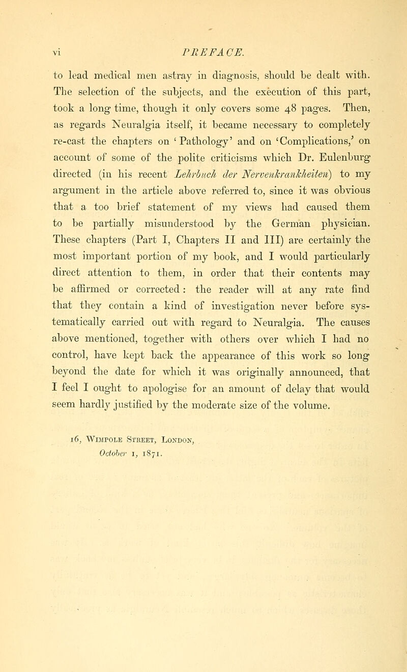 to lead medical men astray in diagnosis, sliould be dealt with. The selection of the subjects, and the execution of this part, took a long time, though it only covers some 48 pages. Then, as regards Neuralgia itself, it became necessary to completely re-cast the chaj)ters on 'Pathology' and on 'Complications/ on account of some of the polite criticisms which Dr. Eulenburg directed (in his recent Lelirhucli der Nervenhranhheiten) to my argument in the article above referred to, since it was obvious that a too brief statement of my views had caused them to be partially misunderstood by the German physician. These chapters (Part I, Chapters II and III) are certainly the most important portion of my book, and I would particularly direct attention to them, in order that their contents may be affirmed or corrected: the reader will at any rate find that they contain a kind of investigation never before sys- tematically carried out with regard to Neuralgia. The causes above mentioned, together with others over which I had no control, have kept back the appearance of this work so long beyond the date for which it was originally announced, that I feel I ought to apologise for an amount of delay that would seem hardly justified by the moderate size of the volume. 16, WiMPOLE Street, London, Odoher i, 1871.