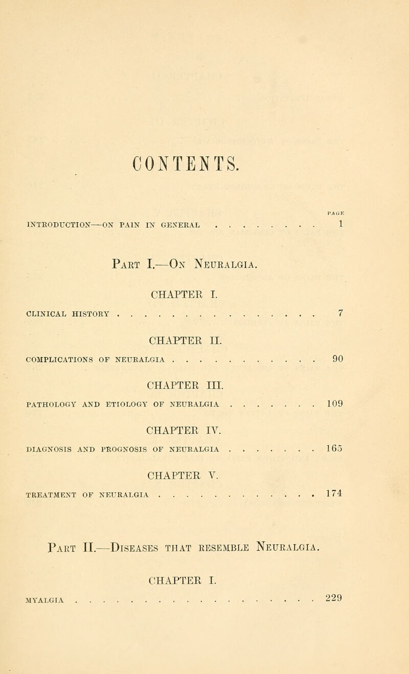 CONTENTS. PAGK INTEODUCTIOX ON PAIN IN GENEEAL 1 Part I.—0^^ Neuralgia. CHAPTER I. CLINICAL HISTORY 7 CHAPTER II. COMPLICATIONS OF NEURALGIA 90 CHAPTER III. PATHOLOGY AND ETIOLOGY OF NEURALGIA 109 CHAPTER IV. DIAGNOSIS AND PROGNOSIS OF NEURALGIA 165 CHAPTER V. TREATMENT OF NEURALGIA 174 Part II.—Diseases that resemble Neuralgia. CHAPTER I. MYALGIA 229