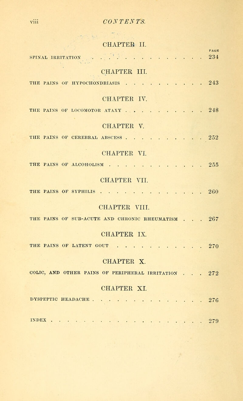 CHAPTEB II. PAGB SPINAL IRRITATION . . . ' . . . 234 CHAPTER III. THE PAINS OF HYPOCHONDRIASIS 243 CHAPTER IV. THE PAINS OF LOCOMOTOR ATAXY 248 CHAPTER V. THE PAINS OF CEREBRAL ABSCESS 252 CHAPTER VI. THE PAINS OF ALCOHOLISM 255 CHAPTER VII. THE PAINS OF SYPHILIS 260 CHAPTER VIII. THE PAINS OF SUB-ACUTE AND CHRONIC RHEUMATISM . . . 267 CHAPTER IX. THE PAINS OF LATENT GOUT 270 CHAPTER X. COLIC, AND OTHER PAINS OF PERIPHERAL IRRITATION ; . . 272 CHAPTER XI. DYSPEPTIC HEADACHE 276 INDEX 279