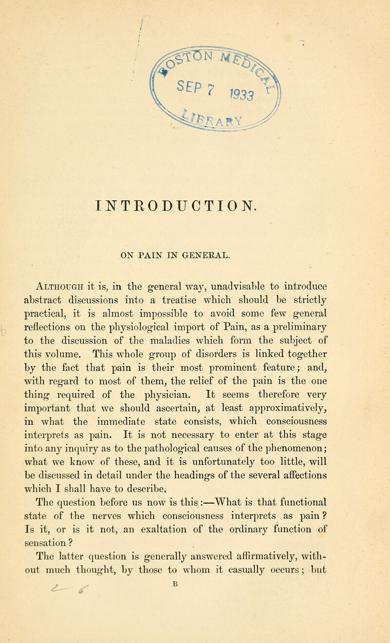 INTEODUCTION. ON PAIN IN GENERAL. Although it is, in the general way, unadvisable to introduce abstract discussions into a treatise which should ])e strictly- practical, it is almost impossible to avoid some few general reflections on the physiological import of Pain, as a preliminary to the discussion of the maladies which form the subject of this volume. This whole group of disorders is linked together by the fact that pain is their most prominent feature; and, with regard to most of them, the relief of the pain is the one thing required of the physician. It seems therefore very important that we should ascertain, at least approximatively, in what the immediate state consists, which consciousness intei-prets as pain. It is not necessary to enter at this stage into any inquiry as to the pathological causes of the phenomenon; what we know of these, and it is unfortunately too little, will be discussed in detail under the headings of the several affections which I shall have to describe. The question before us now is this:—What is that functional state of the nerves which consciousness interprets as pain ? Is it, or is it not, an exaltation of the ordinary function of sensation ? The latter question is generally answered affirmatively, with- out much thought, by those to whom it casually occurs; but