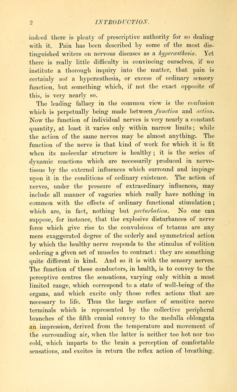 indeed there is plenty of prescriptive authority for so dealing with it. Pain has been described by some of the most dis- tinguished writers on nervous diseases as a hypermsthesla. Yet there is really little difficulty in convincing ourselves, if we institute a thorough inquiry into the matter, that pain is certainly not a hypersesthesia, or excess of ordinary sensory function, but something which, if not the exact opposite of this, is very nearly so. The leading fallacy in the common view is the confusion which is perpetually being made h^i^^^VL function and action. Now the function of individual nerves is very nearly a constant quantity;, at least it varies only within narrow limits; while the action of the same nerves may be almost anything. The function of the nerve is that kind of work for which it is fit when its molecular structure is healthy; it is the series of dynamic reactions which are necessarily produced in nerve- tissue by the external influences which surround and impinge upon it in the conditions of ordinary existence. The action of nerves^ under the pressure of extraordinary influences, may include all manner of vagaries which really have nothing in common with the effects of ordinary functional stimulation; which are, in faet_, nothing but iperturhation. No one can suppose, for instance, that the explosive disturbances of nerve force which give rise to the convulsions of tetanus are any mere exaggerated degree of the orderly and symmetrical action by which the healthy nerve responds to the stimulus of volition ordering a given set of muscles to contract: they are something quite different in kind. And so it is with the sensory nerves. The function of these conductors, in health, is to convey to the perceptive centres the sensations, varying only within a most limited range, which correspond to a state of well-being of the organs, and which excite only those reflex actions that are necessary to life. Thus the large surface of sensitive nerve terminals which is represented by the collective peripheral branches of the fifth cranial convey to the medulla oblongata an impression, derived from the temperature and movement of the surrounding air, when the latter is neither too hot nor too cold, which imparts to the brain a perception of comfortable sensations, and excites in return the reflex action of breathing,