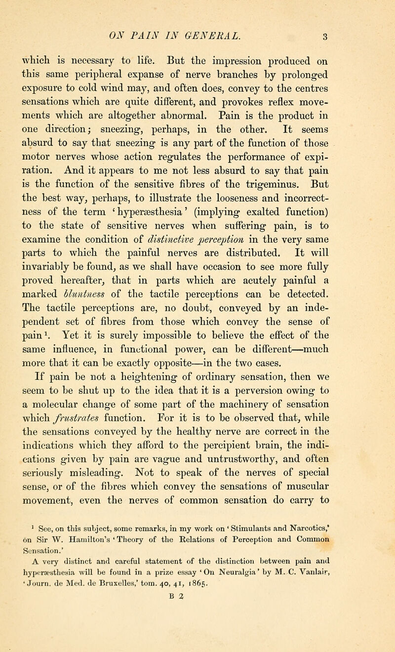 which is necessary to life. But the impression produced on this same peripheral expanse of nerve branches by prolonged exposure to cold wind may, and often does, convey to the centres sensations which are quite different, and provokes reflex move- ments which are altogether abnormal. Pain is the product in one direction; sneezing, perhaps, in the other. It seems absurd to say that sneezing is any part of the fiinction of those motor nerves whose action regulates the performance of expi- ration. And it appears to me not less absurd to say that pain is the function of the sensitive fibres of the trigeminus. But the best way^ perhaps, to illustrate the looseness and incorrect- ness of the term ' hyperaBsthesia' (implying exalted function) to the state of sensitive nerves when suffering pain, is to examine the condition of distinctive perception in the very same parts to which the painful nerves are distributed. It will invariably be founds as we shall have occasion to see more fully proved hereafter^ that in parts which are acutely painful a marked lluntness of the tactile perceptions can be detected. The tactile perceptions are, no doubt, conveyed by an inde- pendent set of fibres from those which convey the sense of pain^. Yet it is surely impossible to believe the effect of the same influence, in functional power, can be different—much more that it can be exactly opposite—in the two cases. If pain be not a heightening of ordinary sensation, then we seem to be shut up to the idea that it is a perversion owing to a molecular change of some part of the machinery of sensation which frustrates function. For it is to be observed that, while the sensations conveyed by the healthy nerve are correct in the indications which they afford to the percipient brain, the indi- cations given by pain are vague and untrustworthy, and often seriously misleading. Not to speak of the nerves of special sense, or of the fibres which convey the sensations of muscular movement, even the nerves of common sensation do carry to ' See, on this subject, some remarks, in my work on ' Stimulants and Narcotics,' on Sir W. Hamilton's 'Theory of the Relations of Perception and Common Sensation.' A very distinct and careful statement of the distinction between pain and hypersesthesia will be found in a prize essay 'On Neuralgia' by M. C. Vanlair, ' Journ, de Med. de Bruxelles,' torn. 40, 41, 1865. B %