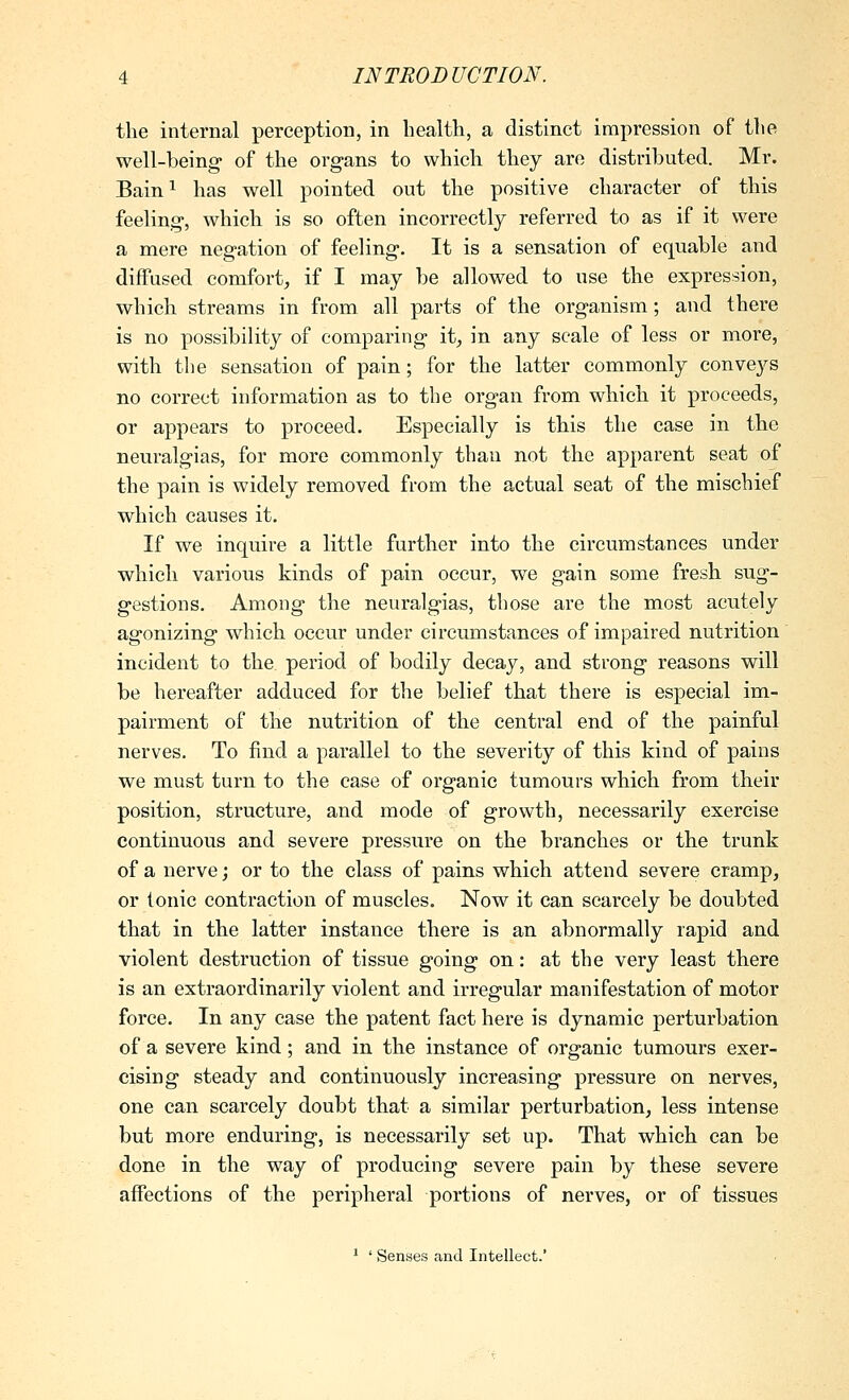 the internal perception, in health, a distinct impression of the well-being of the organs to which they are distributed. Mr. Bain^ has well pointed out the positive character of this feeling, which is so often incorrectly referred to as if it were a mere negation of feeling. It is a sensation of equable and diffused comfort, if I may be allowed to use the expression, which streams in from all parts of the organism; and there is no possibility of comparing it, in any scale of less or more, with tlie sensation of pain; for the latter commonly conveys no correct information as to the organ from which it proceeds, or appears to proceed. Especially is this the case in the neuralgias, for more commonly than not the apparent seat of the pain is widely removed from the actual seat of the mischief which causes it. If we inquire a little further into the circumstances under which various kinds of pain occur, we gain some fresh sug- gestions. Among the neuralgias, those are the most acutely agonizing which occur under circumstances of impaired nutrition incident to the period of bodily decay, and strong reasons will be hereafter adduced for the belief that there is especial im- pairment of the nutrition of the central end of the painful nerves. To find a parallel to the severity of this kind of pains we must turn to the case of organic tumours which from their position, structure, and mode of growth, necessarily exercise continuous and severe pressure on the branches or the trunk of a nerve; or to the class of pains which attend severe cramp, or tonic contraction of muscles. Now it can scarcely be doubted that in the latter instance there is an abnormally rapid and violent destruction of tissue going on: at the very least there is an extraordinarily violent and irregular manifestation of motor force. In any case the patent fact here is dynamic perturbation of a severe kind; and in the instance of organic tumours exer- cising steady and continuously increasing pressure on nerves, one can scarcely doubt that a similar perturbation, less intense but more enduring, is necessarily set up. That which can be done in the way of producing severe pain by these severe affections of the peripheral portions of nerves, or of tissues * ' Senses and Intellect.'