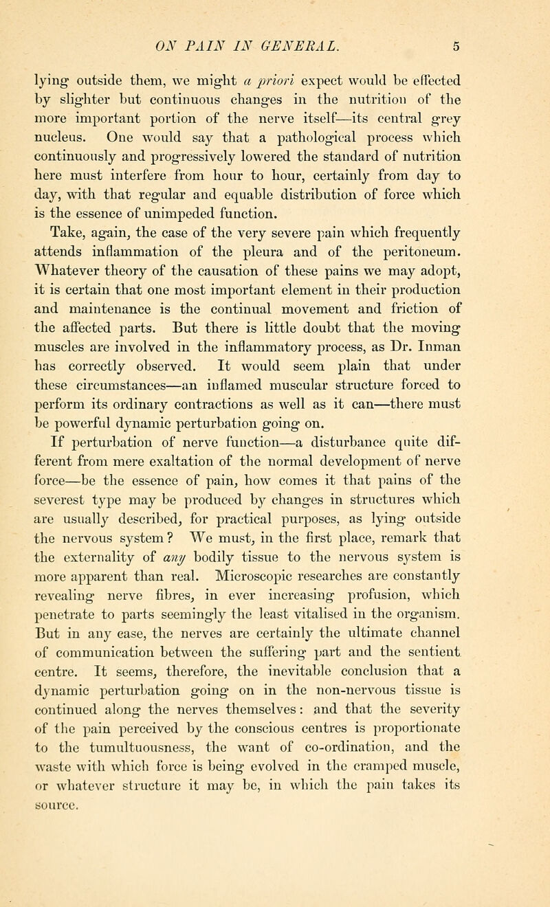 lying outside them, we might a priori expect would be eflected by slighter but continuous changes in the nutrition of the more important portion of the nerve itself—its central grey nucleus. One would say that a pathological process which continuously and progressively lowered the standard of nutrition here must interfere from hour to hour, certainly from day to day, with that regular and equable distribution of force which is the essence of unimpeded function. Take, again, the case of the very severe pain which frequently attends inflammation of the pleura and of the peritoneum. Whatever theory of the causation of these pains we may adopt, it is certain that one most important element in their production and maintenance is the continual movement and friction of the affected parts. But there is little doubt that the moving muscles are involved in the inflammatory process, as Dr. Inman has correctly observed. It would seem plain that under these circumstances—an inflamed muscular structure forced to perform its ordinary contractions as well as it can—there must be powerful dynamic perturbation going on. If perturbation of nerve function—a disturbance quite dif- ferent from mere exaltation of the normal development of nerve force—be the essence of pain, how comes it that pains of the severest type may be produced by changes in structures which are usually described, for practical purposes, as lying outside the nervous system ? We must, in the first place, remark that the externality of an?/ bodily tissue to the nervous system is more apparent than real. Microscopic researches are constantly revealing nerve fibres, in ever increasing profusion, which penetrate to parts seemingly the least vitalised in the organism. But in any case, the nerves are certainly the ultimate channel of communication between the suffering part and the sentient, centre. It seems, therefore, the inevitable conclusion that a dynamic pertxu'bation going on in the non-nervous tissue is continued along the nerves themselves: and that the severity of the pain perceived by the conscious centres is proportionate to the tumultuousness, the want of co-ordination, and the waste with which force is being evolved in the cramped muscle, or whatever structure it may be, in which the pain takes its source.