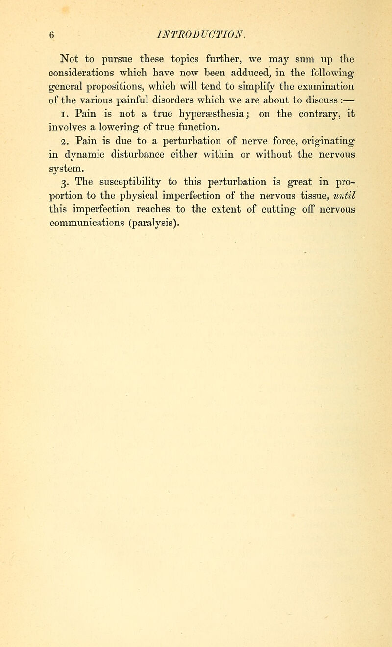 Not to pursue these topics further, we may sum up the considerations which have now been adduced, in the following general propositions, which will tend to simplify the examination of the various painful disorders which we are about to discuss :— 1. Pain is not a true hyperesthesia; on the contrary, it involves a lowering of true function. 2. Pain is due to a perturbation of nerve force, originating in dynamic disturbance either within or without the nervous system. 3. The susceptibility to this perturbation is great in pro- portion to the physical imperfection of the nervous tissue, imtil this imperfection reaches to the extent of cutting off nervous communications (paralysis).