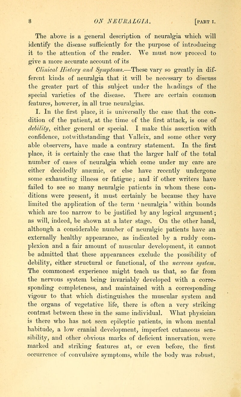 The above is a general description of neuralgia which will identify the disease sufficiently for the purpose of introducing it to the attention of the reader. We must now proceed to give a more accurate account of its Clmical History/ and Bymptoms.—These vary so greatly in dif- ferent kinds of neuralgia that it will be necessary to discuss the greater part of this subject under the headings of the special varieties of the disease. There are certain common features^ however, in all true neuralgias. I. In the first place, it is universally the case that the con- dition of the patient, at the time of the first attack, is one of dehility, either general or special. I make this assertion with confidence, notwithstanding that Valleix, and some other very able observers, have made a contrary statement. In the first place, it is certainly the case that the larger half of the total number of cases of neuralgia which come under my care are either decidedly ansemic, or else have recently undergone some exhausting illness or fatigue; and if other writers have failed to see so many neuralgic patients in whom these con- ditions were present, it must certainly be because they have limited the application of the term ' neuralgia' within bounds which are too narrow to be justified by any logical argument; as will, indeed, be shown at a later stage. On the other hand, although a considerable number of neuralgic patients have an externally healthy appearance, as indicated by a ruddy com- plexion and a fair amount of muscular development, it cannot be admitted that these appearances exclude the possibility of debility, either structural or functional, of the nervous system. The commonest experience might teach us that, so far from the nervous system being invariably developed with a corre- sponding completeness, and maintained with a corresponding vigour to that which distinguishes the muscular system and the organs of vegetative life, there is often a very striking contrast between these in the same individual. What physician is there who has not seen epileptic patients, in whom mental habitude, a low cranial development, imperfect cutaneous sen- sibility, and other obvious marks of deficient innervation, were marked and striking features at, or even before, the first occurrence of convulsive symptoms, Avhile the body was robust,