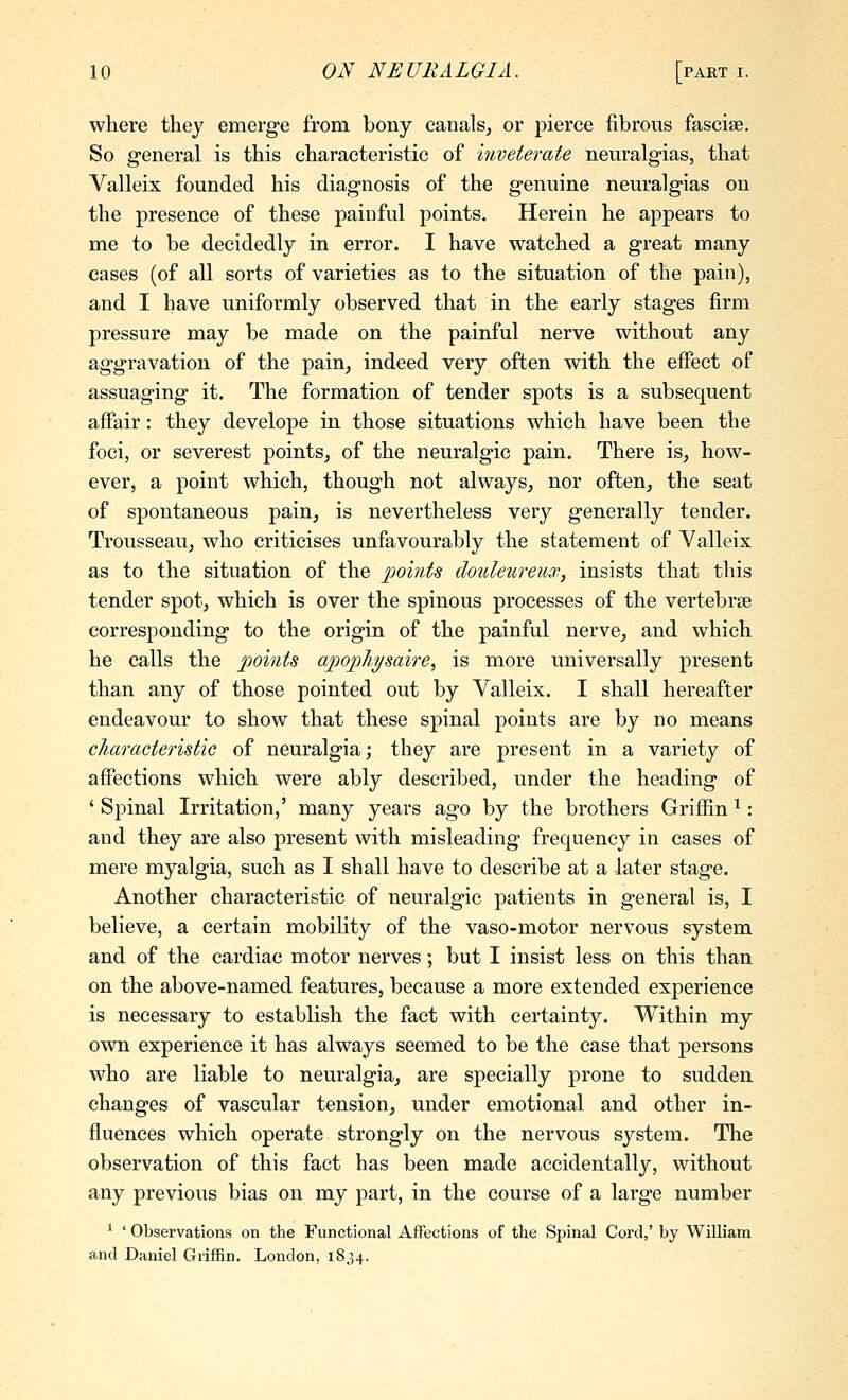 where they emerge from bony canals^ or pierce fibrous fasciae. So general is this characteristic of inveterate neuralgias, that Valleix founded his diagnosis of the genuine neuralgias on the presence of these painful points. Herein he appears to me to be decidedly in error. I have watched a great many cases (of all sorts of varieties as to the situation of the pain), and I have uniformly observed that in the early stages firm pressure may be made on the painful nerve without any aggravation of the pain, indeed very often with the effect of assuaging it. The formation of tender spots is a subsequent affair: they develope in those situations which have been the foci, or severest points, of the neuralgic pain. There is, how- ever, a point which, though not always, nor often, the seat of spontaneous pain, is nevertheless very generally tender. Trousseau, who criticises unfavourably the statement of Yalleix as to the situation of the points douleureux, insists that this tender spot, which is over the spinous processes of the vertebrse corresponding to the origin of the painful nerve, and which he calls the points apopliysaire^ is more universally present than any of those pointed out by Valleix. I shall hereafter endeavour to show that these spinal points are by no means cliaracteristic of neuralgia; they are present in a variety of affections which were ably described, under the heading of ' Spinal Irritation,' many years ago by the brothers Griffin ^: and they are also present with misleading frequency in cases of mere myalgia, such as I shall have to describe at a later stage. Another characteristic of neuralgic patients in general is, I believe, a certain mobility of the vaso-motor nervous system and of the cardiac motor nerves; but I insist less on this than on the above-named features, because a more extended experience is necessary to establish the fact with certainty. Within my own experience it has always seemed to be the case that persons who are liable to neuralgia, are specially prone to sudden changes of vascular tension, under emotional and other in- fluences which operate strongly on the nervous system. The observation of this fact has been made accidentally, without any previous bias on my part, in the course of a large number * ' Observations on the Functional Affections of the Spinal Cord,' by William and Daniel Griffin. London, 1834.