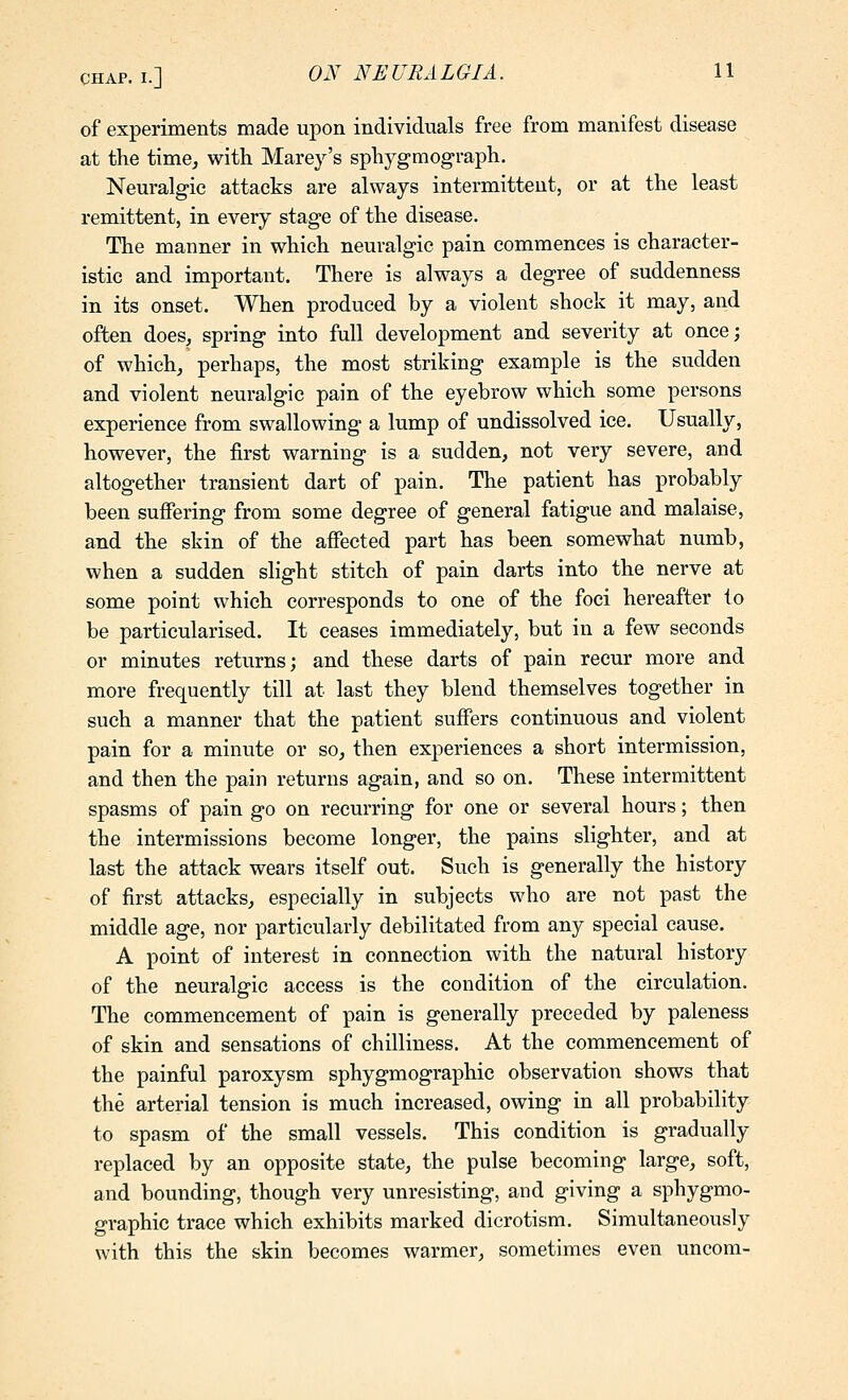 of experiments made upon individuals free from manifest disease at the time^ with Marey's sphygmograph. Neuralgic attacks are always intermittent, or at the least remittent, in every stage of the disease. The manner in which neuralgic pain commences is character- istic and important. There is always a degree of suddenness in its onset. When produced by a violent shock it may, and often does, spring into full development and severity at once; of which, perhaps, the most striking example is the sudden and violent neuralgic pain of the eyebrow which some persons experience from swallowing a lump of undissolved ice. Usually, however, the first warning is a sudden, not very severe, and altogether transient dart of pain. The patient has probably been suffering from some degree of general fatigue and malaise, and the skin of the affected part has been somewhat numb, when a sudden slight stitch of pain darts into the nerve at some point which corresponds to one of the foci hereafter to be particularised. It ceases immediately, but in a few seconds or minutes returns; and these darts of pain recur more and more frequently till at last they blend themselves together in such a manner that the patient suffers continuous and violent pain for a minute or so, then experiences a short intermission, and then the pain returns again, and so on. These intermittent spasms of pain go on recurring for one or several hours; then the intermissions become longer, the pains slighter, and at last the attack wears itself out. Such is generally the history of first attacks, especially in subjects who are not past the middle age, nor particularly debilitated from any special cause. A point of interest in connection with the natural history of the neuralgic access is the condition of the circulation. The commencement of pain is generally preceded by paleness of skin and sensations of chilliness. At the commencement of the painful paroxysm sphygmographic observation shows that the arterial tension is much increased, owing in all probability to spasm of the small vessels. This condition is gradually replaced by an opposite state, the pulse becoming large, soft, and bounding, though very unresisting, and giving a sphygmo- graphic trace which exhibits marked dicrotism. Simultaneously with this the skin becomes warmer, sometimes even uncom-