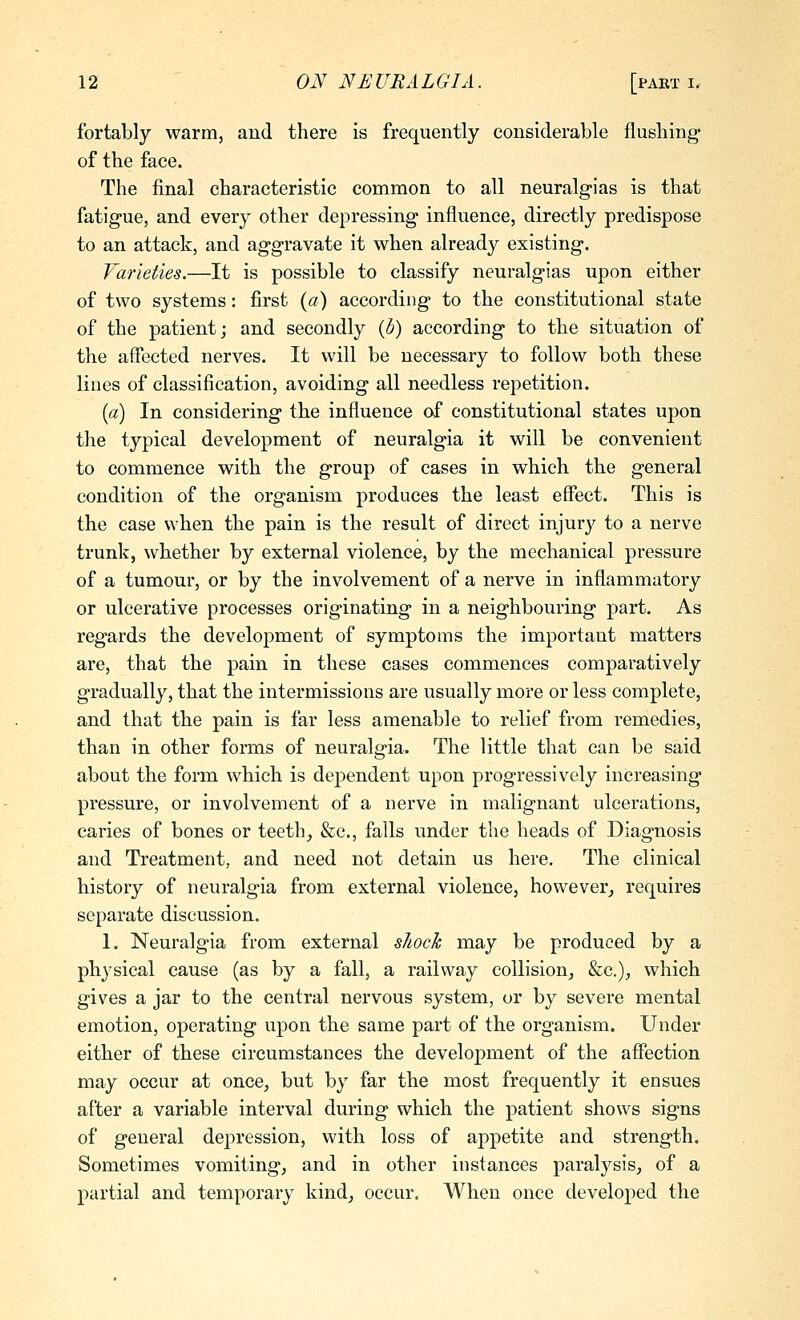 fortably warm, and there is frequently considerable flushing- of the face. The final characteristic common to all neuralgias is that fatigue, and every other depressing influence, directly predispose to an attack, and aggravate it when already existing. Varieties.—It is possible to classify neuralgias upon either of two systems: first {a) according to the constitutional state of the patient; and secondly {b) according to the situation of the aflected nerves. It will be necessary to follow both these lines of classification, avoiding all needless repetition. [a) In considering the influence of constitutional states upon the typical development of neuralgia it will be convenient to commence with the group of cases in which the general condition of the organism produces the least effect. This is the case when the pain is the result of direct injury to a nerve trunk, whether by external violence, by the mechanical pressure of a tumour, or by the involvement of a nerve in inflammatory or ulcerative processes originating in a neighbouring part. As regards the development of symptoms the important matters are, that the pain in these cases commences comparatively gradually, that the intermissions are usually more or less complete, and that the pain is far less amenable to relief from remedies, than in other forms of neuralgia. The little that can be said about the form which is dependent upon progressively increasing pressure, or involvement of a nerve in malignant ulcerations, caries of bones or teeth_, &c., falls under the heads of Diagnosis and Treatment, and need not detain us here. The clinical history of neuralgia from external violence, however^ requires separate discussion. 1. Neuralgia from external shock may be produced by a physical cause (as by a fall, a railway collision^ &c.), which gives a jar to the central nervous system, or by severe mental emotion, operating upon the same part of the organism. Under either of these circumstances the development of the affection may occur at once^ but by far the most frequently it ensues after a variable interval during which the patient shows signs of general depression, with loss of appetite and strength. Sometimes vomiting, and in other instances paralysis, of a partial and temporary kind, occur. When once developed the