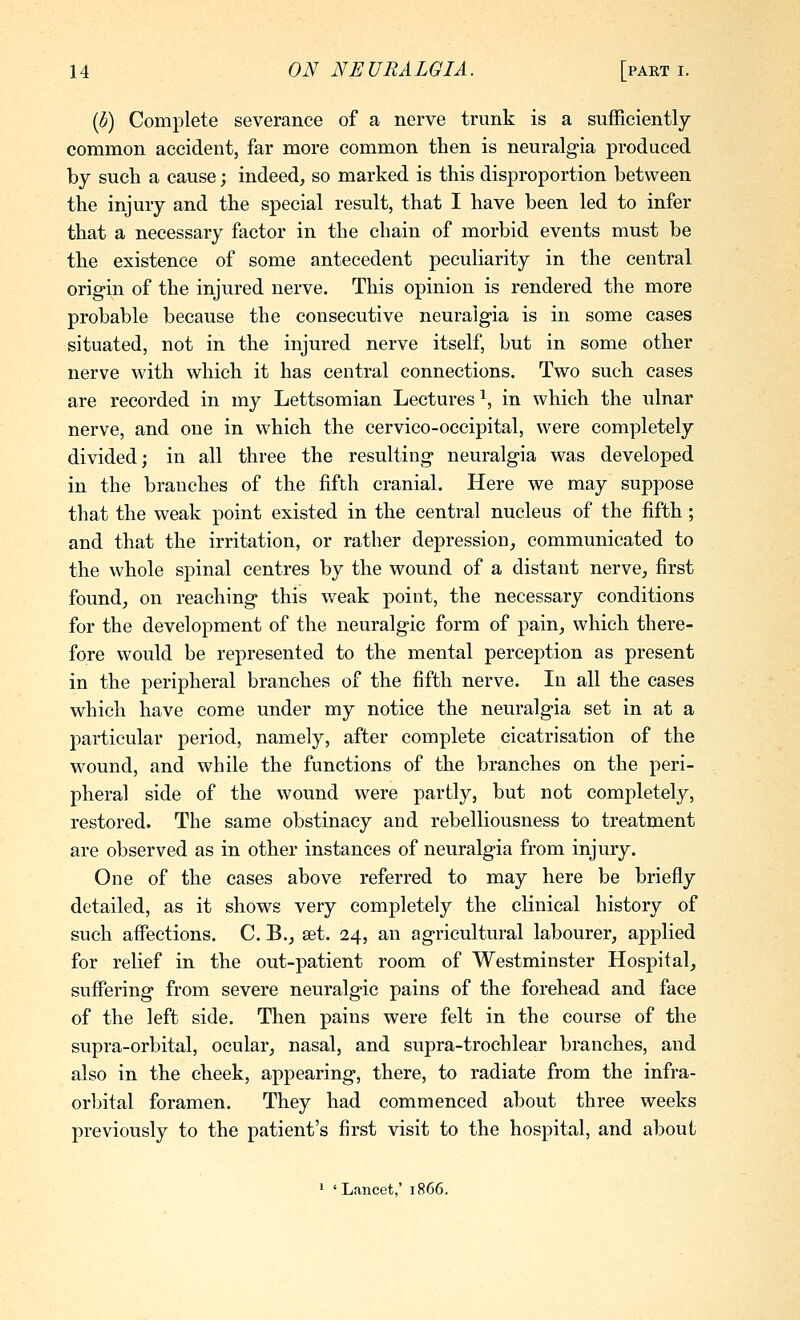 [b) Complete severance of a nerve trunk is a sufficiently common accident, far more common then is neuralgia produced by such a cause; indeed, so marked is this disproportion between the injury and the special result, that I have been led to infer that a necessary factor in the chain of morbid events must be the existence of some antecedent peculiarity in the central origin of the injured nerve. This opinion is rendered the more probable because the consecutive neuralgia is in some cases situated, not in the injured nerve itself, but in some other nerve with which it has central connections. Two such cases are recorded in my Lettsomian Lectures ^, in which the ulnar nerve, and one in which the cervico-occipital, were completely divided; in all three the resulting neuralgia was developed in the branches of the fifth cranial. Here we may suppose that the weak point existed in the central nucleus of the fifth; and that the irritation, or rather depression, communicated to the whole spinal centres by the wound of a distant nerve, first found, on reaching this weak point, the necessary conditions for the development of the neuralgic form of pain, which there- fore would be represented to the mental perception as present in the peripheral branches of the fifth nerve. In all the cases which have come under my notice the neuralgia set in at a particular period, namely, after complete cicatrisation of the wound, and while the functions of the branches on the peri- pheral side of the wound were partly, but not completely, restored. The same obstinacy and rebelliousness to treatment are observed as in other instances of neuralgia from injury. One of the cases above referred to may here be briefly detailed, as it shows very completely the clinical history of such affections. C. B., set. 24, an agricultural labourer, applied for relief in the out-patient room of Westminster Hospital, suffering from severe neuralgic pains of the forehead and face of the left side. Then pains were felt in the course of the supra-orbital, ocular, nasal, and supra-trochlear branches, and also in the cheek, appearing, there, to radiate from the infra- orbital foramen. They had commenced about three weeks previously to the patient's first visit to the hospital, and about 1 'Lancet,' 1866.