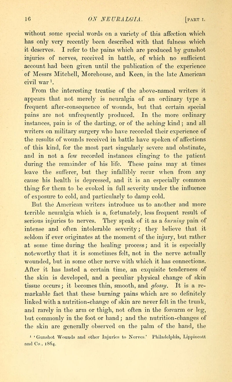 without some special words on a variety of this affection which has only very recently been described with that fulness which it deserves. I refer to the pains which are produced by gunshot injuries of nerves, received in battle, of which no sufficient account had been given until the publication of the experience of Messrs Mitchell, Morehouse, and Keen, in the late American civil war ^. From the interesting* treatise of the above-named writers it appears that not merely is neuralgia of an ordinary type a frequent after-consequence of wounds, but that certain special pains are not unfrequently produced. In the more ordinary instances, pain is of the darting, or of the aching kind; and all writers on military surgery who have recorded their experience of the results of wounds received in battle have spoken of affections of this kind, for the most part singularly severe and obstinate, and in not a few recorded instances clinging to the patient during the remainder of his life. These pains may at times leave the sufferer, but they infallibly recur when from any cause his health is depressed^ and it is an especially common thing for them to be evoked in full severity under the influence of exposure to cold, and particularly to damp cold. But the American writers introduce us to another and more terrible neuralgia which is a, fortunately, less frequent result of serious injuries to nerves. They speak of it as a burning pain of intense and often intolerable severity; they believe that it seldom if ever originates at the moment of the injury, but rather at some time during the healing process; and it is especially noteworthy that it is sometimes felt, not in the nerve actually wounded^ but in some other nerve with which it has connections. After it has lasted a certain time, an exquisite tenderness of the skin is developed, and a peculiar physical change of skin tissue occurs; it becomes thin, smooth, and glossy. It is a re- markable fact that these burning pains which are so definitely linked with a nutrition-change of skin are never felt in the trunk, and rarely in the arm or thigh, not often in the forearm or leg, but commonly in the foot or hand; and the nutrition-changes of the skin are generally observed on the palm of the hand, the ^ ' Gunshot Wounds and other Injuries to Nerves.' Philadelphia, Lippincott and Co., 1864.