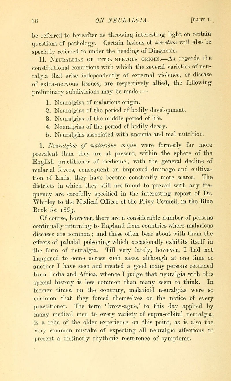 be referred to hereafter as throwing interesting light on certain questions of pathology. Certain lesions of secretion will also be specially referred to under the heading of Diagnosis. II. Neuralgias of intra-nervous origin.—As regards the constitutional conditions with which the several varieties of neu- ralgia that arise independently of external violence, or disease of extra-nervous tissues^ are respectively allied^ the following preliminary subdivisions may be made :— 1. Neuralgias of malarious origin. 2. Neuralgias of the period of bodily development. 3. Neuralgias of the middle period of life. 4. Neuralgias of the period of bodily decay. 5. Neuralgias associated with ansemia and mal-nutrition. 1. Neuralgias of malarious origin were formerly far more prevalent than they are at present, within the sphere of the English practitioner of medicine; with the general decline of malarial fevers, consequent on improved drainage and cultiva- tion of lands, they have become constantly more scarce. The districts in which they still are found to prevail with any fre- quency are carefully specified in the interesting report of Dr. Whitley to the Medical Officer of the Privy Council, in the Blue Book for 1863. Of course, however^ there are a considerable number of persons continually returning to England from countries where malarious diseases are common; and these often bear about with them the eiFects of paludal poisoning which occasionally exhibits itself in the form of neuralgia. Till very lately^ however, I had not happened to come across such cases, although at one time or another I have seen and treated a good many persons returned from India and Africa, whence I judge that neuralgia with this special history is less common than many seem to think. In former times, on the contrary, malarioid neuralgias were so common that they forced themselves on the notice of every practitioner. The term '^ brow-ague,' to this day applied by many medical men to every variety of supra-orbital neuralgia^ is a relic of the older experience on this point, as is also the very common mistake of expecting all neuralgic affections to present a distinctly rhythmic recurrence of symptoms.