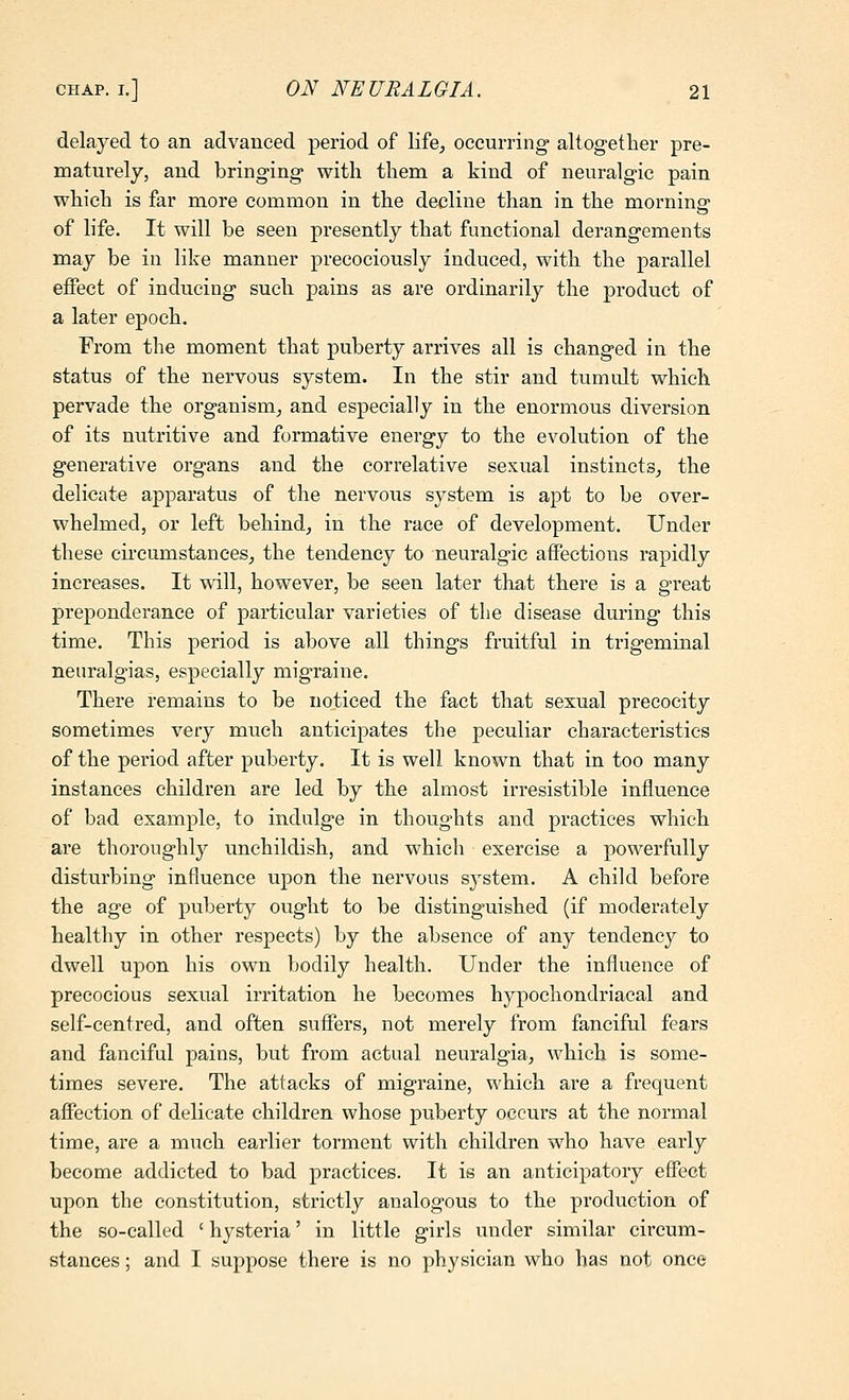 delayed to an advanced period of life^ oeeurring altogether pre- maturely, and bringing with them a kind of neuralgic pain which is far more common in the decline than in the morning of life. It will be seen presently that functional derangements may be in like manner precociously induced, with the parallel effect of inducing such pains as are ordinarily the product of a later epoch. From the moment that puberty arrives all is changed in the status of the nervous system. In the stir and tumult which pervade the organism, and especially in the enormous diversion of its nutritive and formative energy to the evolution of the generative organs and the correlative sexual instincts^ the delicate apparatus of the nervous system is apt to be over- whelmed, or left behind, in the race of development. Under these cii'cumstances, the tendency to neuralgic affections rapidly increases. It wdll, however, be seen later that there is a great preponderance of particular varieties of the disease during this time. This period is above all things fruitful in trigeminal neuralgias, especially migraine. There remains to be noticed the fact that sexual precocity sometimes very much anticipates the peculiar characteristics of the period after puberty. It is well known that in too many instances children are led by the almost irresistible influence of bad example, to indulge in thoughts and practices which are thoroughly unchildish, and which exercise a powerfully disturbing influence upon the nervous system. A child before the age of puberty ought to be distinguished (if moderately healthy in other respects) by the absence of any tendency to dwell upon his own bodily health. Under the influence of precocious sexual irritation he becomes hypochondriacal and self-centred, and often suffers, not merely from fanciful fears and fanciful pains, but from actual neuralgia, which is some- times severe. The attacks of migraine, which are a frequent affection of delicate children whose puberty occurs at the normal time, are a much earlier torment with children who have early become addicted to bad practices. It is an anticipatory effect upon the constitution, strictly analogous to the production of the so-called ' hysteria' in little girls under similar circum- stances ; and I suppose there is no physician who has not once